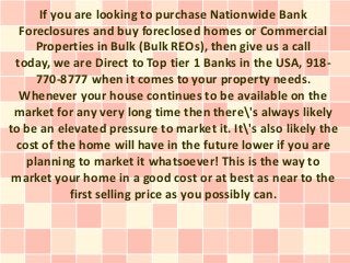 If you are looking to purchase Nationwide Bank
  Foreclosures and buy foreclosed homes or Commercial
     Properties in Bulk (Bulk REOs), then give us a call
 today, we are Direct to Top tier 1 Banks in the USA, 918-
     770-8777 when it comes to your property needs.
  Whenever your house continues to be available on the
 market for any very long time then there's always likely
to be an elevated pressure to market it. It's also likely the
 cost of the home will have in the future lower if you are
   planning to market it whatsoever! This is the way to
 market your home in a good cost or at best as near to the
            first selling price as you possibly can.
 