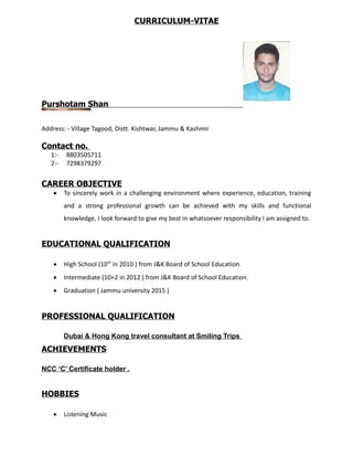 CURRICULUM-VITAE
Purshotam Shan
Address: - Village Tagood, Distt. Kishtwar, Jammu & Kashmir
Contact no.
1:- 8803505711
2:- 7298379297
CAREER OBJECTIVE
 To sincerely work in a challenging environment where experience, education, training
and a strong professional growth can be achieved with my skills and functional
knowledge, I look forward to give my best in whatsoever responsibility I am assigned to.
EDUCATIONAL QUALIFICATION
 High School (10th
in 2010 ) from J&K Board of School Education.
 Intermediate (10+2 in 2012 ) from J&K Board of School Education.
 Graduation ( Jammu university 2015 )
PROFESSIONAL QUALIFICATION
Dubai & Hong Kong travel consultant at Smiling Trips
ACHIEVEMENTS
NCC ‘C’ Certificate holder .
HOBBIES
 Listening Music
 