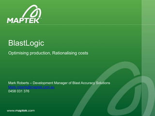 Australian Users Conference 2011
BlastLogic
Optimising production, Rationalising costs
Mark Roberts – Development Manager of Blast Accuracy Solutions
Mark.roberts@maptek.com.au
0458 031 376
 