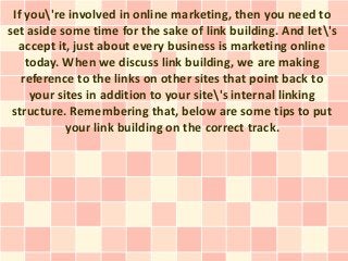 If you're involved in online marketing, then you need to
set aside some time for the sake of link building. And let's
  accept it, just about every business is marketing online
    today. When we discuss link building, we are making
   reference to the links on other sites that point back to
     your sites in addition to your site's internal linking
 structure. Remembering that, below are some tips to put
            your link building on the correct track.
 