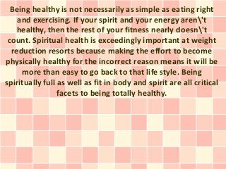 Being healthy is not necessarily as simple as eating right
    and exercising. If your spirit and your energy aren't
    healthy, then the rest of your fitness nearly doesn't
 count. Spiritual health is exceedingly important at weight
  reduction resorts because making the effort to become
physically healthy for the incorrect reason means it will be
     more than easy to go back to that life style. Being
spiritually full as well as fit in body and spirit are all critical
                 facets to being totally healthy.
 