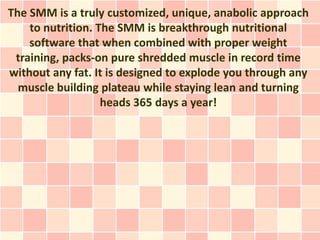 The SMM is a truly customized, unique, anabolic approach
    to nutrition. The SMM is breakthrough nutritional
    software that when combined with proper weight
 training, packs-on pure shredded muscle in record time
without any fat. It is designed to explode you through any
  muscle building plateau while staying lean and turning
                   heads 365 days a year!
 
