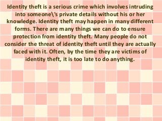 Identity theft is a serious crime which involves intruding
    into someone's private details without his or her
 knowledge. Identity theft may happen in many different
    forms. There are many things we can do to ensure
   protection from identity theft. Many people do not
consider the threat of identity theft until they are actually
   faced with it. Often, by the time they are victims of
        identity theft, it is too late to do anything.
 