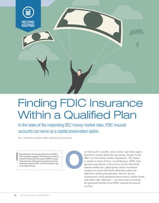 26 PLAN CONSULTANT | SUMMER 2016
RECORD
KEEPING
In the wake of the impending SEC money market rules, FDIC-insured
accounts can serve as a capital preservation option.
Finding FDIC Insurance
Within a Qualified Plan
BY LENORA KEMP AND BRIAN KALLBACK
Reprinted from the Summer 2016 issue of ASPPA’s
Plan Consultant magazine. The American Society of
Pension Professionals & Actuaries (ASPPA) is a part
of the American Retirement Association. For more
information about ASPPA, call 703.516.9300 or visit
www.asppa-net.org.
ver the last few months, many articles and white papers
have been written about the upcoming changes to the
SEC’s revised money market regulations. The theme
is similar in most of them: record keepers, TPAs, plan
sponsors and advisors will need to review their fund
options within the capital preservation investment
category to ensure the funds offered fit within the
objectives of the particular plan. Articles discuss
institutional, retail and government money market funds,
and stable value offerings — yet many fail to mention
the potential benefits of an FDIC-insured investment
account.
O
 