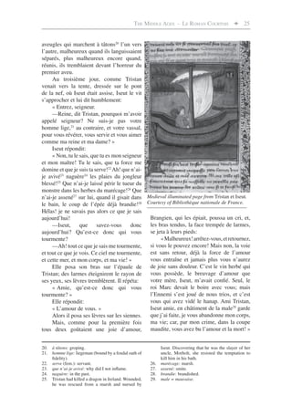 THE MIDDLE AGES - LE ROMAN COURTOIS  25


aveugles qui marchent à tâtons20 l’un vers
l’autre, malheureux quand ils languissaient
séparés, plus malheureux encore quand,
réunis, ils tremblaient devant l’horreur du
premier aveu.
     Au troisième jour, comme Tristan
venait vers la tente, dressée sur le pont
de la nef, où Iseut était assise, Iseut le vit
s’approcher et lui dit humblement:
     « Entrez, seigneur.
     —Reine, dit Tristan, pourquoi m’avoir
appelé seigneur? Ne suis-je pas votre
homme lige,21 au contraire, et votre vassal,
pour vous révérer, vous servir et vous aimer
comme ma reine et ma dame? »
     Iseut répondit:
     « Non, tu le sais, que tu es mon seigneur
et mon maître! Tu le sais, que ta force me
domine et que je suis ta serve!22 Ah! que n’ai-
je avivé23 naguère24 les plaies du jongleur
blessé!25 Que n’ai-je laissé périr le tueur du
monstre dans les herbes du marécage!26 Que
n’ai-je assené27 sur lui, quand il gisait dans Medieval illuminated page from Tristan et Iseut.
le bain, le coup de l’épée déjà brandie!28 Courtesy of Bibliothèque nationale de France.
Hélas! je ne savais pas alors ce que je sais
aujourd’hui!                                    Brangien, qui les épiait, poussa un cri, et,
     —Iseut, que savez-vous donc                les bras tendus, la face trempée de larmes,
aujourd’hui? Qu’est-ce donc qui vous            se jeta à leurs pieds:
tourmente?                                           « Malheureux! arrêtez-vous, et retournez,
     —Ah! tout ce que je sais me tourmente, si vous le pouvez encore! Mais non, la voie
et tout ce que je vois. Ce ciel me tourmente,   est sans retour, déjà la force de l’amour
et cette mer, et mon corps, et ma vie! »        vous entraîne et jamais plus vous n’aurez
     Elle posa son bras sur l’épaule de         de joie sans douleur. C’est le vin herbé qui
Tristan; des larmes éteignirent le rayon de vous possède, le breuvage d’amour que
ses yeux, ses lèvres tremblèrent. Il répéta:    votre mère, Iseut, m’avait conﬁé. Seul, le
     « Amie, qu’est-ce donc qui vous            roi Marc devait le boire avec vous; mais
tourmente? »                                    l’Ennemi s’est joué de nous trios, et c’est
     Elle répondit:                             vous qui avez vidé le hanap. Ami Tristan,
     « L’amour de vous. »                       Iseut amie, en châtiment de la male29 garde
     Alors il posa ses lèvres sur les siennes. que j’ai faite, je vous abandonne mon corps,
     Mais, comme pour la première fois          ma vie; car, par mon crime, dans la coupe
tous deux goûtaient une joie d’amour,           maudite, vous avez bu l’amour et la mort! »


20. à tâtons: groping.                                       Iseut. Discovering that he was the slayer of her
21. homme lige: liegeman (bound by a feudal oath of          uncle, Morholt, she resisted the temptation to
    ﬁdelity).                                                kill him in his bath.
22. serve (fem.): servant.                             26.   marécage: marsh.
23. que n’ai-je avivé: why did I not inﬂame.           27.   assené: smite.
24. naguère: in the past.                              28.   brandie: brandished.
25. Tristan had killed a dragon in Ireland. Wounded,   29.   male = mauvaise.
    he was rescued from a marsh and nursed by
 