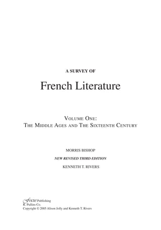 A SURVEY OF


            French Literature

                  VOLUME ONE:
THE     MIDDLE AGES AND T HE SIXTEENTH CENTURY



                               MORRIS BISHOP

                       NEW REVISED THIRD EDITION

                             KENNETH T. RIVERS




Focus Publishing
R. Pullins Co.
Copyright © 2005 Alison Jolly and Kenneth T. Rivers
 