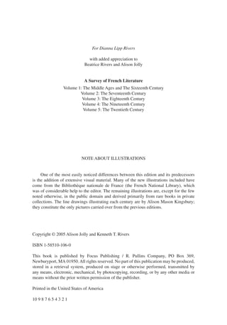 For Dianna Lipp Rivers

                               with added appreciation to
                             Beatrice Rivers and Alison Jolly


                             A Survey of French Literature
                 Volume 1: The Middle Ages and The Sixteenth Century
                         Volume 2: The Seventeenth Century
                          Volume 3: The Eighteenth Century
                          Volume 4: The Nineteenth Century
                           Volume 5: The Twentieth Century




                           NOTE ABOUT ILLUSTRATIONS


     One of the most easily noticed differences between this edition and its predecessors
is the addition of extensive visual material. Many of the new illustrations included have
come from the Bibliothèque nationale de France (the French National Library), which
was of considerable help to the editor. The remaining illustrations are, except for the few
noted otherwise, in the public domain and derived primarily from rare books in private
collections. The line drawings illustrating each century are by Alison Mason Kingsbury;
they constitute the only pictures carried over from the previous editions.




Copyright © 2005 Alison Jolly and Kenneth T. Rivers

ISBN 1-58510-106-0

This book is published by Focus Publishing / R. Pullins Company, PO Box 369,
Newburyport, MA 01950. All rights reserved. No part of this publication may be produced,
stored in a retrieval system, produced on stage or otherwise performed, transmitted by
any means, electronic, mechanical, by photocopying, recording, or by any other media or
means without the prior written permission of the publisher.

Printed in the United States of America

10 9 8 7 6 5 4 3 2 1
 