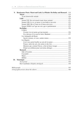 VI       A SURVEY OF FRENCH LITERATURE VOLUME 1


      9. Renaissance Poets: Marot and Labé; La Pléiade: Du Bellay and Ronsard .. 118
            Marot ......................................................................................................... 119
               À une demoiselle malade ....................................................................... 120
            Labé ............................................................................................................ 120
               Sonnet VII: On voit mourir toute chose animée .................................... 121
               Sonnet VIII: Je vis, je meurs: je me brûle et me noie ............................ 122
               Sonnet XIII: Oh si j’etais en ce beau sein ravie ..................................... 122
               Sonnet XXIII: Las! que me sert, que si parfaitement ............................ 123
            Du Bellay.................................................................................................... 126
               L’Olive
                  Si notre vie est moins qu’une journée ................................................ 126
                  Ces cheveux d’or sont les liens, Madame .......................................... 127
               Les Antiquités de Rome
                  Sacrés coteaux, et vous, saintes ruines............................................... 128
               Les Regrets
                  Je ne veux point fouiller au sein de la nature ..................................... 128
                  France, mère des arts, des armes et des lois ....................................... 128
                  Heureux qui, comme Ulysse, a fait un beau voyage .......................... 129
                  Flatter un créditeur pour son terme allonger ...................................... 129
            Ronsard ...................................................................................................... 130
               Ode à Corydon ....................................................................................... 131
               Cassandre ............................................................................................... 132
               Marie ...................................................................................................... 132
               Hélène .................................................................................................... 132
     10. Montaigne ......................................................................................................... 134
            Au Lecteur .................................................................................................. 136
            Des Cannibales (Slightly abridged) ............................................................ 136

Bibliography ................................................................................................................ 145
A biographical note about the editors............................................................................ 146
 