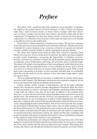 Preface
     The editors of this compilation have been guided by certain principles: to introduce
the student to the greatest masters of French literature; to make a Survey of Literature
rather than a course in literary history; to choose famous examples rather than obscure
ones; to choose examples more for their merit, interest, and present vitality than for their
“signiﬁcance” or importance for other than literary reasons; to present one long selection
in preference to a collection of tiny morceaux; and to make the entire text as user-friendly
as possible for instructor and student alike.
     Each of the ﬁve volumes represents a complete era or century. This division is designed
to give the instructor maximum latitude in course utilization of the texts. Whether instruction
is intended for a course spanning a year, a semester, a trimester or a quarter, the instructor
can plan a syllabus using the number of volumes appropriate to the time allotted.
     The editors have leaned toward inclusion rather than exclusion in deciding which
literary texts to present. Even so, in the choice of selections, the editors have been compelled
to make certain compromises, recognizing the impossibility of including everyone’s
favorites. And not every work that we admire has all the desirable qualities appropriate for
an anthology, such as being famous, interesting, self-contained, and of convenient length.
The editors will embark on no long defense of their own judgment, which others have every
right to dispute. We have preferred Tristan et Iseut to Chrétien de Troyes, and Le Roman
de la Rose to Le Roman de Renard, for reasons which seemed to us good. With so many
great writers demanding to be heard, we have inevitably excluded some of considerable
merit. But over the course of our ﬁve volumes we have more than enough authors’ works
for anyone’s needs.
     The texts up through Rabelais are translated, or modernized, by scholars whose names
are given in the Contents. The Montaigne selection has been somewhat simpliﬁed. All the
texts are presented with modernized spelling and punctuation.
     Literary periods, usually centuries or half-centuries, and all the major individual
authors have introductory material included. Biographical information about the writers
has been presented in a concise, informative and hopefully entertaining fashion designed
to help make the authors come alive for the reader. In addition to the essentials about
these lives, we have also focused on how certain biographical facts may be relevant to the
speciﬁc texts. The introductions provide such facts and generalizations as a student will
need for reference, in view of examinations as well as overall comprehension. It is evident
that today’s student is often in need of background information about the historical, artistic,
social, and geographical context of the literature. This we have tried to provide. For example,
our presentation of Renaissance literature begins with a clear six-point summary of what
the literary Renaissance was. The generalizations that we present are not meant to be taken
by the student as absolute truth, but rather are intended to give the student a compact body
of common knowledge and prevalent opinion; the student will then have something solid
to agree or disagree with upon encountering the literature. And our contribution is designed
to leave plenty of scope for the instructor’s own commentary.
     Introductions and footnotes are in English. Whereas classroom discussion is best held
in French, a textbook all in French would not necessarily be ideal. It is necessary to consider
the serious time restraints that life today has imposed on most students. When doing their
reading, they desire to get through the introductory material as quickly as possible without
                                                                                               1
 