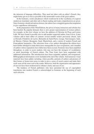 2    A SURVEY OF FRENCH LITERATURE VOLUME 1


the intrusion of language difﬁculties. They need not labor with an editor’s French; they
might better get on as fast as possible to the memorable words of the great authors.
     In the footnotes, words and phrases which would not be in the vocabulary of a typical
student are translated, and other aids to ﬂuent reading and ready comprehension are given.
Since footnotes should aid and not distract, the editors have struggled against the temptation
to give superﬂuous information.
     In the preparation of this Third Edition, the advice of many instructors and scholars has
been heeded. By popular demand, there is now greater representation of women authors;
for example, in this ﬁrst volume we have the addition of Christine de Pisan and Louise
Labé. We have found it possible also to add another requested author, Jean Calvin. (Later
volumes add to their tables of contents several notable writers previously absent, such
as Perrault, Choderlos de Laclos, Bernardin de Saint-Pierre, Lesage, Vauvenargues, Sade,
de Maistre, Chénier, Bonaparte, Sand, Maeterlinck, and a variety of modern French and
Francophone luminaries.) The selections from a few authors throughout the edition have
been further abridged to make them more manageable for class assignments, and a handful
of authors whose reputations have fallen have been excised. Footnotes have been ampliﬁed
throughout, in order to assist students who may not have the strongest of vocabularies
or much knowledge of French culture. The Time Lines have been augmented with
additional information. The introductions have been expanded, updated, and reorganized.
Bibliographical information is now included at the end of the volume. And numerous visual
materials have been added, including, where possible, portraits of authors and pictures of
their homes or home-town areas in order to give a sense of social context and make their
work seem all the more real to the reader. Moreover, both the organization and appearance
of our text have been modernized to enhance clarity and ease of use.
     The kindness of French publishers who have permitted the use of copyrighted
translations into modern French is acknowledged in footnotes at the beginning of each
such selection.
 