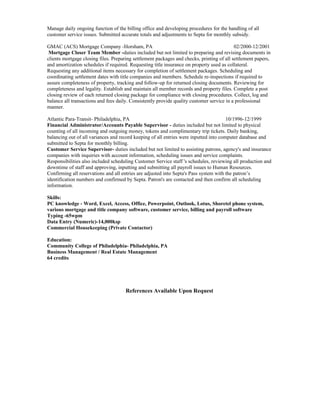 Manage daily ongoing function of the billing office and developing procedures for the handling of all
customer service issues. Submitted accurate totals and adjustments to Septa for monthly subsidy.
GMAC (ACS) Mortgage Company -Horsham, PA 02/2000-12/2001
Mortgage Closer Team Member -duties included but not limited to preparing and revising documents in
clients mortgage closing files. Preparing settlement packages and checks, printing of all settlement papers,
and amortization schedules if required. Requesting title insurance on property used as collateral.
Requesting any additional items necessary for completion of settlement packages. Scheduling and
coordinating settlement dates with title companies and members. Schedule re-inspections if required to
assure completeness of property, tracking and follow-up for returned closing documents. Reviewing for
completeness and legality. Establish and maintain all member records and property files. Complete a post
closing review of each returned closing package for compliance with closing procedures. Collect, log and
balance all transactions and fees daily. Consistently provide quality customer service in a professional
manner.
Atlantic Para-Transit- Philadelphia, PA 10/1996-12/1999
Financial Administrator/Accounts Payable Supervisor - duties included but not limited to physical
counting of all incoming and outgoing money, tokens and complimentary trip tickets. Daily banking,
balancing out of all variances and record keeping of all entries were inputted into computer database and
submitted to Septa for monthly billing.
Customer Service Supervisor- duties included but not limited to assisting patrons, agency's and insurance
companies with inquiries with account information, scheduling issues and service complaints.
Responsibilities also included scheduling Customer Service staff 's schedules, reviewing all production and
downtime of staff and approving, inputting and submitting all payroll issues to Human Resources.
Confirming all reservations and all entries are adjusted into Septa's Pass system with the patron’s
identification numbers and confirmed by Septa. Patron's are contacted and then confirm all scheduling
information.
Skills:
PC knowledge - Word, Excel, Access, Office, Powerpoint, Outlook, Lotus, Shoretel phone system,
various mortgage and title company software, customer service, billing and payroll software
Typing -65wpm
Data Entry (Numeric)-14,000ksp
Commercial Housekeeping (Private Contactor)
Education:
Community College of Philadelphia- Philadelphia, PA
Business Management / Real Estate Management
64 credits
References Available Upon Request
 