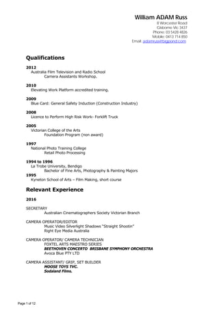 William ADAM Russ
8 Worcester Road
Gisborne Vic 3437
Phone: 03 5428 4826
Mobile: 0413 714 850
Email: adamruss@bigpond.com
Page 1 of 12
Qualifications
2012
Australia Film Television and Radio School
Camera Assistants Workshop.
2010
Elevating Work Platform accredited training.
2009
Blue Card: General Safety Induction (Construction Industry)
2008
Licence to Perform High Risk Work- Forklift Truck
2005
Victorian College of the Arts
Foundation Program (non award)
1997
National Photo Training College
Retail Photo Processing
1994 to 1996
La Trobe University, Bendigo
Bachelor of Fine Arts, Photography & Painting Majors
1995
Kyneton School of Arts – Film Making, short course
Relevant Experience
2016
SECRETARY
Australian Cinematographers Society Victorian Branch
CAMERA OPERATOR/EDITOR
Music Video Silverlight Shadows “Straight Shootin”
Right Eye Media Australia
CAMERA OPERATOR/ CAMERA TECHNICIAN
FOXTEL ARTS MAESTRO SERIES
BEETHOVEN CONCERTO BRISBANE SYMPHONY ORCHESTRA
Avoca Blue PTY LTD
CAMERA ASSISTANT/ GRIP, SET BUILDER
MOOSE TOYS TVC.
Sodaland Films.
 