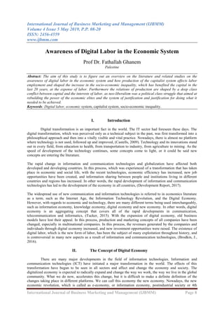 International Journal of Business Marketing and Management (IJBMM)
Volume 4 Issue 5 May 2019, P.P. 08-20
ISSN: 2456-4559
www.ijbmm.com
International Journal of Business Marketing and Management (IJBMM) Page 8
Awareness of Digital Labor in the Economic System
Prof Dr. Fathallah Ghanem
Palestine
Abstract: The aim of this study is to figure out an overview on the literature and related studies on the
awareness of digital labor in the economic system and how production of the capitalist system affects labor
employment and shaped the increase in the socio-economic inequality, which has benefited the capital in the
last 20 years, at the expense of labor. Furthermore the relations of production are shaped by a deep class
conflict between capital and the interests of labor, as neo-liberalism was a political class struggle that aimed at
rebuilding the power of the economic elites and the system of justification and justification for doing what it
needed to be achieved.
Keywords: Digital labor, economic system, capitalist system, socio-economic inequality.
I. Introduction
Digital transformation is an important fact in the world. The IT sector had foreseen these days. The
digital transformation, which was perceived only as a technical subject in the past, was first transformed into a
philosophical approach and then into a vitally visible and vital practice. Nowadays, there is almost no platform
where technology is not used, followed up and improved, (Castells, 2009). Technology and its innovations stand
out in every field, from education to health, from transportation to industry, from agriculture to mining. As the
speed of development of the technology continues, some concepts come to light, or it could be said new
concepts are entering the literature.
The rapid change in information and communication technologies and globalization have affected both
developed and developing countries. In this process, which was experienced of a transformation that has taken
place in economic and social life, with the recent technologies, economic efficiency has increased, new job
opportunities have been created, and information sharing between people and institutions living in different
countries and regions has increased. In other words, the rapid development of information and communication
technologies has led to the development of the economy in all countries, (Development Report, 2017).
The widespread use of new communication and information technologies is referred to in economics literature
as a term; such as the Internet Age, the Information Technology Revolution, and the Digital Economy.
However, with regards to economic and technology, there are many different terms being used interchangeably,
such as information economy, knowledge economy, digital economy and new economy. In other words, digital
economy is an aggregating concept that covers all of the rapid developments in communication,
telecommunication and informatics, (Tucker, 2015). With the expansion of digital economy, old business
models have lost their appeal. In this process, production and marketing concepts of all companies have been
changed, especially in multinational companies. In this process, the revenues generated by the companies and
individuals through digital economy increased, and new investment opportunities were raised. The existence of
digital labor, which is the new form of labor, has been the subject of many exploitation throughout history, and
is controversial in many new aspects as a result of information and communication technologies, (Brodkin, J.,
2016).
II. The Concept of Digital Economy
There are many major developments in the field of information technologies. Information and
communication technologies (ICT) have initiated a major transformation in the world. The effects of this
transformation have begun to be seen in all sectors and affect and change the economy and society. The
digitalized economy is expected to radically expand and change the way we work, the way we live in the global
community. What we do now, accelerates this change, but it is difficult to make a definite definition of the
changes taking place in different platforms. We can call this economy the new economy. Nowadays, the new
economic revolution, which is called as e-economy, or information economy, postindustrial society or 4th
 