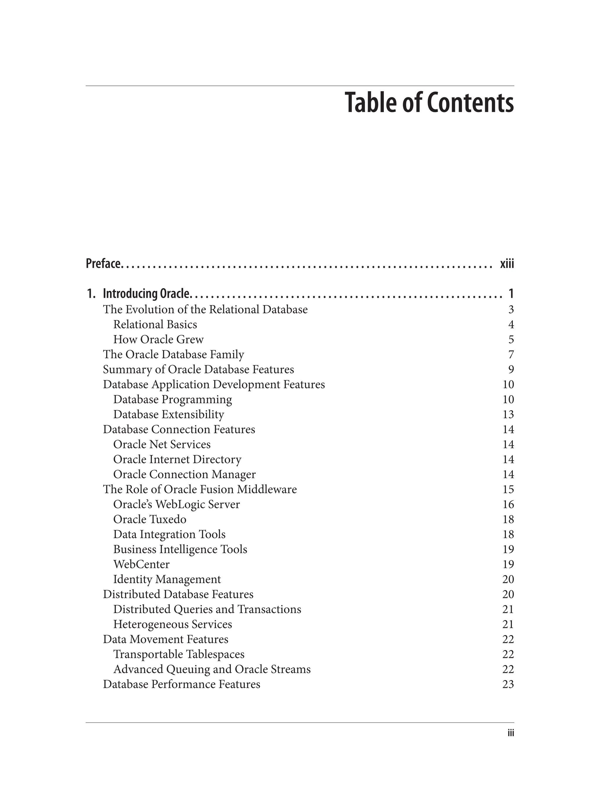 Table of Contents
Preface. . . . . . . . . . . . . . . . . . . . . . . . . . . . . . . . . . . . . . . . . . . . . . . . . . . . . . . . . . . . . . . . . . . . . . xiii
1. Introducing Oracle. . . . . . . . . . . . . . . . . . . . . . . . . . . . . . . . . . . . . . . . . . . . . . . . . . . . . . . . . . . 1
The Evolution of the Relational Database 3
Relational Basics 4
How Oracle Grew 5
The Oracle Database Family 7
Summary of Oracle Database Features 9
Database Application Development Features 10
Database Programming 10
Database Extensibility 13
Database Connection Features 14
Oracle Net Services 14
Oracle Internet Directory 14
Oracle Connection Manager 14
The Role of Oracle Fusion Middleware 15
Oracle’s WebLogic Server 16
Oracle Tuxedo 18
Data Integration Tools 18
Business Intelligence Tools 19
WebCenter 19
Identity Management 20
Distributed Database Features 20
Distributed Queries and Transactions 21
Heterogeneous Services 21
Data Movement Features 22
Transportable Tablespaces 22
Advanced Queuing and Oracle Streams 22
Database Performance Features 23
iii
 