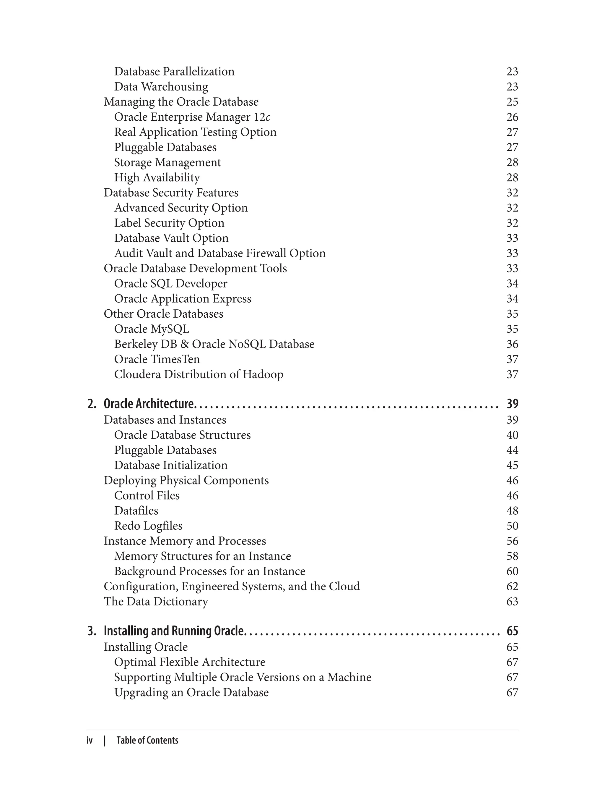 Database Parallelization 23
Data Warehousing 23
Managing the Oracle Database 25
Oracle Enterprise Manager 12c 26
Real Application Testing Option 27
Pluggable Databases 27
Storage Management 28
High Availability 28
Database Security Features 32
Advanced Security Option 32
Label Security Option 32
Database Vault Option 33
Audit Vault and Database Firewall Option 33
Oracle Database Development Tools 33
Oracle SQL Developer 34
Oracle Application Express 34
Other Oracle Databases 35
Oracle MySQL 35
Berkeley DB & Oracle NoSQL Database 36
Oracle TimesTen 37
Cloudera Distribution of Hadoop 37
2. Oracle Architecture. . . . . . . . . . . . . . . . . . . . . . . . . . . . . . . . . . . . . . . . . . . . . . . . . . . . . . . . . 39
Databases and Instances 39
Oracle Database Structures 40
Pluggable Databases 44
Database Initialization 45
Deploying Physical Components 46
Control Files 46
Datafiles 48
Redo Logfiles 50
Instance Memory and Processes 56
Memory Structures for an Instance 58
Background Processes for an Instance 60
Configuration, Engineered Systems, and the Cloud 62
The Data Dictionary 63
3. Installing and Running Oracle. . . . . . . . . . . . . . . . . . . . . . . . . . . . . . . . . . . . . . . . . . . . . . . . 65
Installing Oracle 65
Optimal Flexible Architecture 67
Supporting Multiple Oracle Versions on a Machine 67
Upgrading an Oracle Database 67
iv | Table of Contents
 