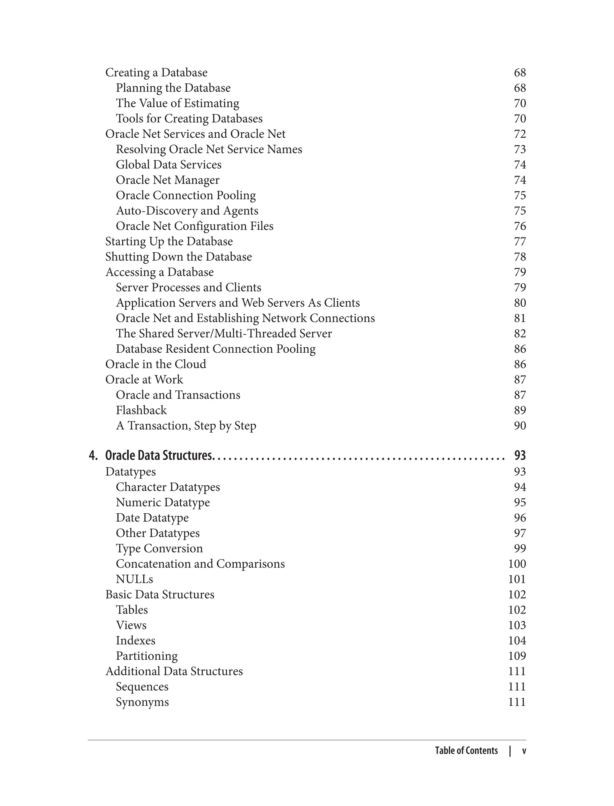 Creating a Database 68
Planning the Database 68
The Value of Estimating 70
Tools for Creating Databases 70
Oracle Net Services and Oracle Net 72
Resolving Oracle Net Service Names 73
Global Data Services 74
Oracle Net Manager 74
Oracle Connection Pooling 75
Auto-Discovery and Agents 75
Oracle Net Configuration Files 76
Starting Up the Database 77
Shutting Down the Database 78
Accessing a Database 79
Server Processes and Clients 79
Application Servers and Web Servers As Clients 80
Oracle Net and Establishing Network Connections 81
The Shared Server/Multi-Threaded Server 82
Database Resident Connection Pooling 86
Oracle in the Cloud 86
Oracle at Work 87
Oracle and Transactions 87
Flashback 89
A Transaction, Step by Step 90
4. Oracle Data Structures. . . . . . . . . . . . . . . . . . . . . . . . . . . . . . . . . . . . . . . . . . . . . . . . . . . . . . 93
Datatypes 93
Character Datatypes 94
Numeric Datatype 95
Date Datatype 96
Other Datatypes 97
Type Conversion 99
Concatenation and Comparisons 100
NULLs 101
Basic Data Structures 102
Tables 102
Views 103
Indexes 104
Partitioning 109
Additional Data Structures 111
Sequences 111
Synonyms 111
Table of Contents | v
 