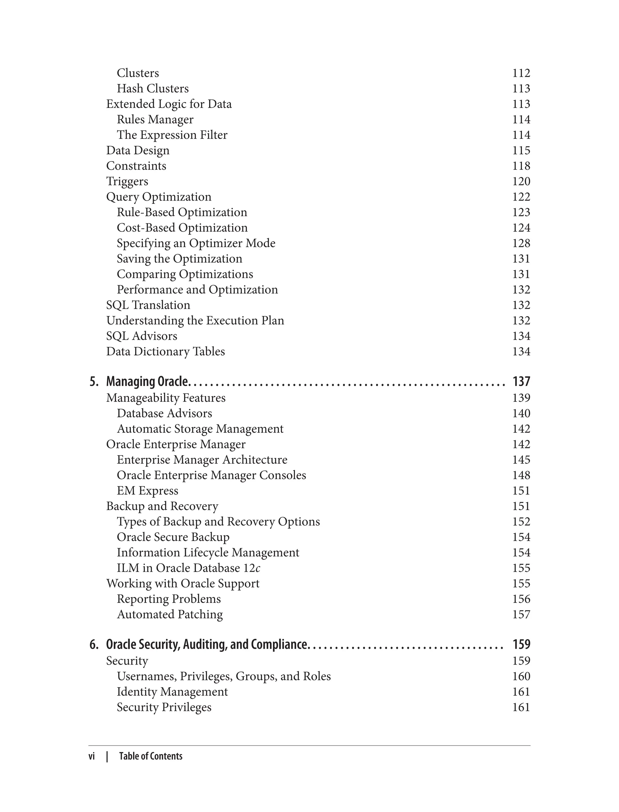 Clusters 112
Hash Clusters 113
Extended Logic for Data 113
Rules Manager 114
The Expression Filter 114
Data Design 115
Constraints 118
Triggers 120
Query Optimization 122
Rule-Based Optimization 123
Cost-Based Optimization 124
Specifying an Optimizer Mode 128
Saving the Optimization 131
Comparing Optimizations 131
Performance and Optimization 132
SQL Translation 132
Understanding the Execution Plan 132
SQL Advisors 134
Data Dictionary Tables 134
5. Managing Oracle. . . . . . . . . . . . . . . . . . . . . . . . . . . . . . . . . . . . . . . . . . . . . . . . . . . . . . . . . . 137
Manageability Features 139
Database Advisors 140
Automatic Storage Management 142
Oracle Enterprise Manager 142
Enterprise Manager Architecture 145
Oracle Enterprise Manager Consoles 148
EM Express 151
Backup and Recovery 151
Types of Backup and Recovery Options 152
Oracle Secure Backup 154
Information Lifecycle Management 154
ILM in Oracle Database 12c 155
Working with Oracle Support 155
Reporting Problems 156
Automated Patching 157
6. Oracle Security, Auditing, and Compliance. . . . . . . . . . . . . . . . . . . . . . . . . . . . . . . . . . . . 159
Security 159
Usernames, Privileges, Groups, and Roles 160
Identity Management 161
Security Privileges 161
vi | Table of Contents
 