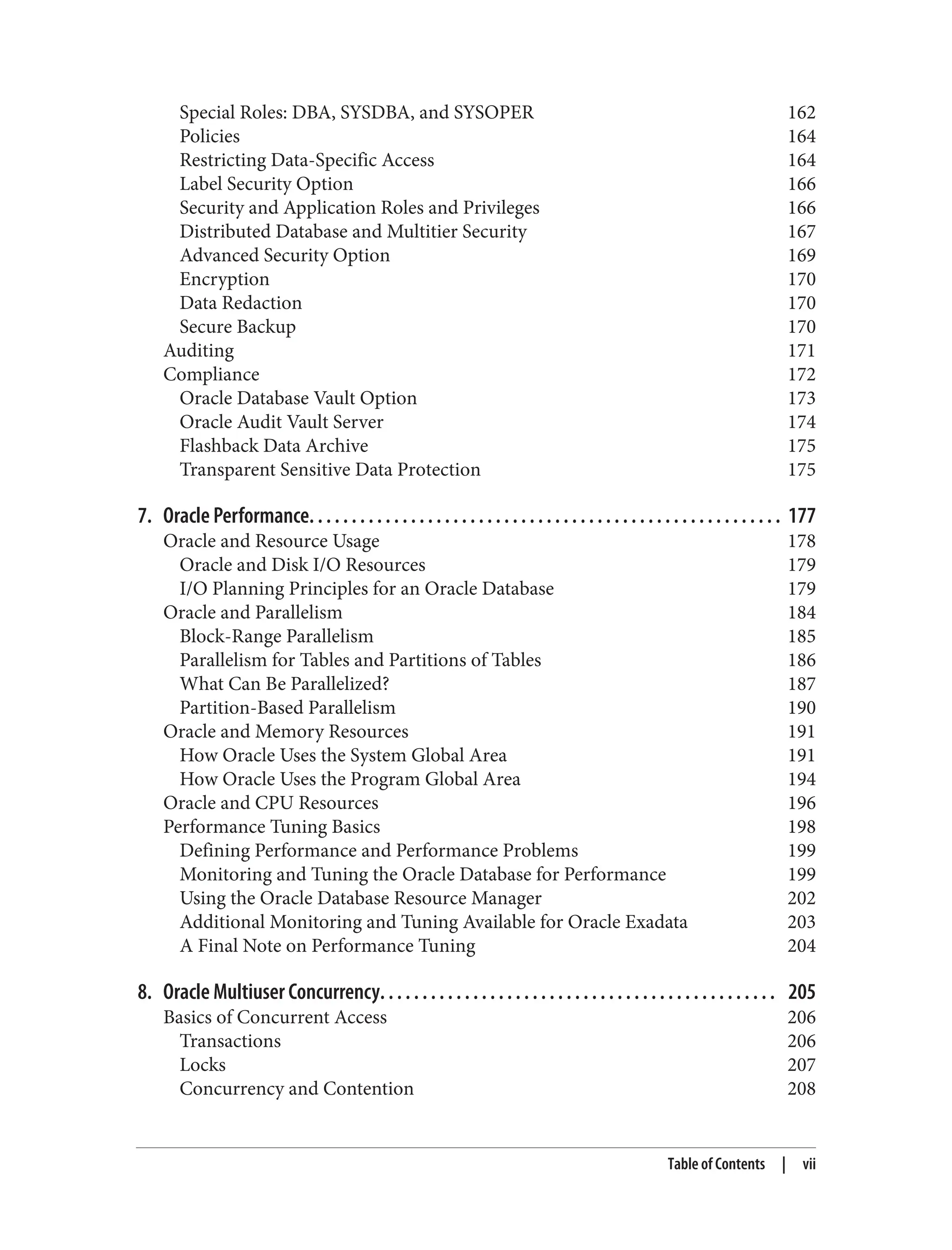 Special Roles: DBA, SYSDBA, and SYSOPER 162
Policies 164
Restricting Data-Specific Access 164
Label Security Option 166
Security and Application Roles and Privileges 166
Distributed Database and Multitier Security 167
Advanced Security Option 169
Encryption 170
Data Redaction 170
Secure Backup 170
Auditing 171
Compliance 172
Oracle Database Vault Option 173
Oracle Audit Vault Server 174
Flashback Data Archive 175
Transparent Sensitive Data Protection 175
7. Oracle Performance. . . . . . . . . . . . . . . . . . . . . . . . . . . . . . . . . . . . . . . . . . . . . . . . . . . . . . . . 177
Oracle and Resource Usage 178
Oracle and Disk I/O Resources 179
I/O Planning Principles for an Oracle Database 179
Oracle and Parallelism 184
Block-Range Parallelism 185
Parallelism for Tables and Partitions of Tables 186
What Can Be Parallelized? 187
Partition-Based Parallelism 190
Oracle and Memory Resources 191
How Oracle Uses the System Global Area 191
How Oracle Uses the Program Global Area 194
Oracle and CPU Resources 196
Performance Tuning Basics 198
Defining Performance and Performance Problems 199
Monitoring and Tuning the Oracle Database for Performance 199
Using the Oracle Database Resource Manager 202
Additional Monitoring and Tuning Available for Oracle Exadata 203
A Final Note on Performance Tuning 204
8. Oracle Multiuser Concurrency. . . . . . . . . . . . . . . . . . . . . . . . . . . . . . . . . . . . . . . . . . . . . . . 205
Basics of Concurrent Access 206
Transactions 206
Locks 207
Concurrency and Contention 208
Table of Contents | vii
 