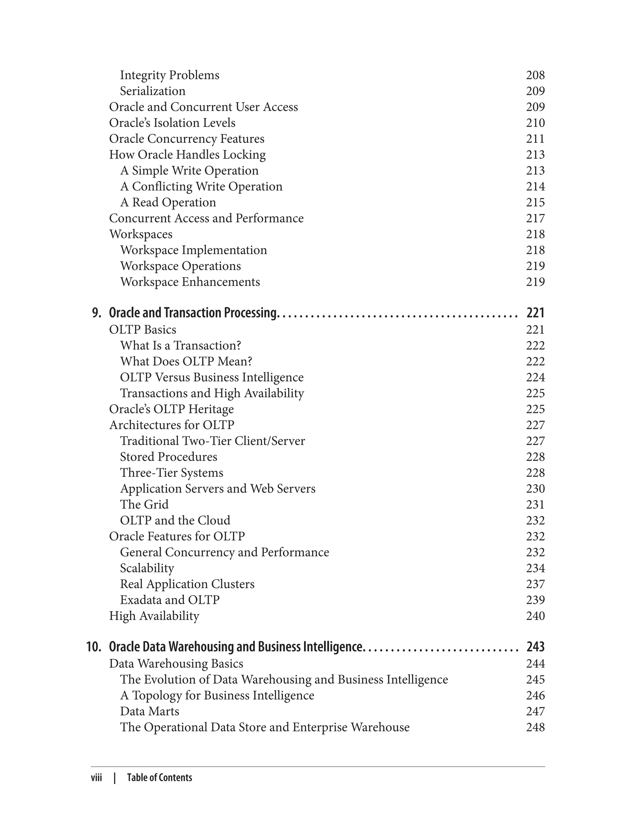Integrity Problems 208
Serialization 209
Oracle and Concurrent User Access 209
Oracle’s Isolation Levels 210
Oracle Concurrency Features 211
How Oracle Handles Locking 213
A Simple Write Operation 213
A Conflicting Write Operation 214
A Read Operation 215
Concurrent Access and Performance 217
Workspaces 218
Workspace Implementation 218
Workspace Operations 219
Workspace Enhancements 219
9. Oracle and Transaction Processing. . . . . . . . . . . . . . . . . . . . . . . . . . . . . . . . . . . . . . . . . . . 221
OLTP Basics 221
What Is a Transaction? 222
What Does OLTP Mean? 222
OLTP Versus Business Intelligence 224
Transactions and High Availability 225
Oracle’s OLTP Heritage 225
Architectures for OLTP 227
Traditional Two-Tier Client/Server 227
Stored Procedures 228
Three-Tier Systems 228
Application Servers and Web Servers 230
The Grid 231
OLTP and the Cloud 232
Oracle Features for OLTP 232
General Concurrency and Performance 232
Scalability 234
Real Application Clusters 237
Exadata and OLTP 239
High Availability 240
10. Oracle Data Warehousing and Business Intelligence. . . . . . . . . . . . . . . . . . . . . . . . . . . . 243
Data Warehousing Basics 244
The Evolution of Data Warehousing and Business Intelligence 245
A Topology for Business Intelligence 246
Data Marts 247
The Operational Data Store and Enterprise Warehouse 248
viii | Table of Contents
 