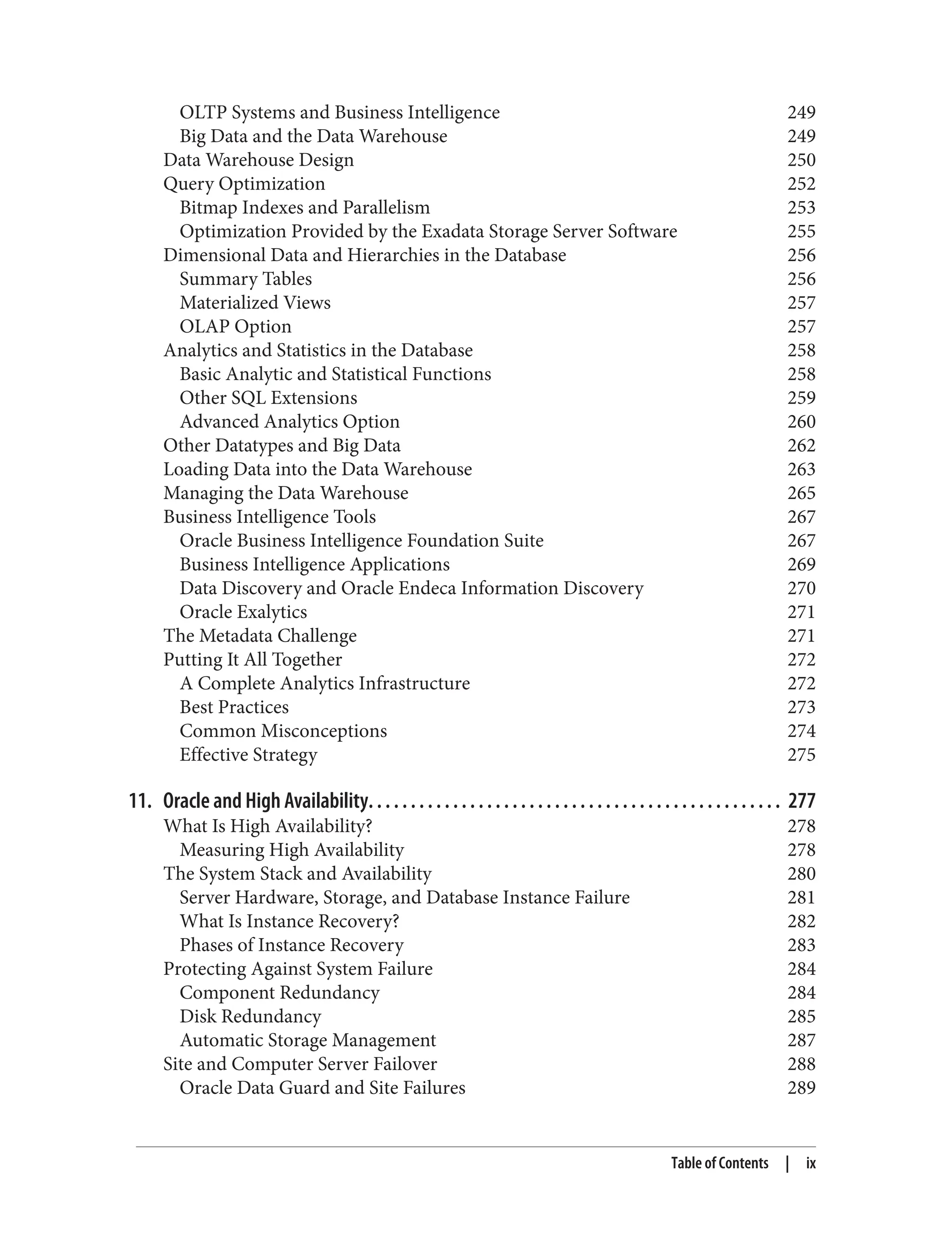OLTP Systems and Business Intelligence 249
Big Data and the Data Warehouse 249
Data Warehouse Design 250
Query Optimization 252
Bitmap Indexes and Parallelism 253
Optimization Provided by the Exadata Storage Server Software 255
Dimensional Data and Hierarchies in the Database 256
Summary Tables 256
Materialized Views 257
OLAP Option 257
Analytics and Statistics in the Database 258
Basic Analytic and Statistical Functions 258
Other SQL Extensions 259
Advanced Analytics Option 260
Other Datatypes and Big Data 262
Loading Data into the Data Warehouse 263
Managing the Data Warehouse 265
Business Intelligence Tools 267
Oracle Business Intelligence Foundation Suite 267
Business Intelligence Applications 269
Data Discovery and Oracle Endeca Information Discovery 270
Oracle Exalytics 271
The Metadata Challenge 271
Putting It All Together 272
A Complete Analytics Infrastructure 272
Best Practices 273
Common Misconceptions 274
Effective Strategy 275
11. Oracle and High Availability. . . . . . . . . . . . . . . . . . . . . . . . . . . . . . . . . . . . . . . . . . . . . . . . . 277
What Is High Availability? 278
Measuring High Availability 278
The System Stack and Availability 280
Server Hardware, Storage, and Database Instance Failure 281
What Is Instance Recovery? 282
Phases of Instance Recovery 283
Protecting Against System Failure 284
Component Redundancy 284
Disk Redundancy 285
Automatic Storage Management 287
Site and Computer Server Failover 288
Oracle Data Guard and Site Failures 289
Table of Contents | ix
 