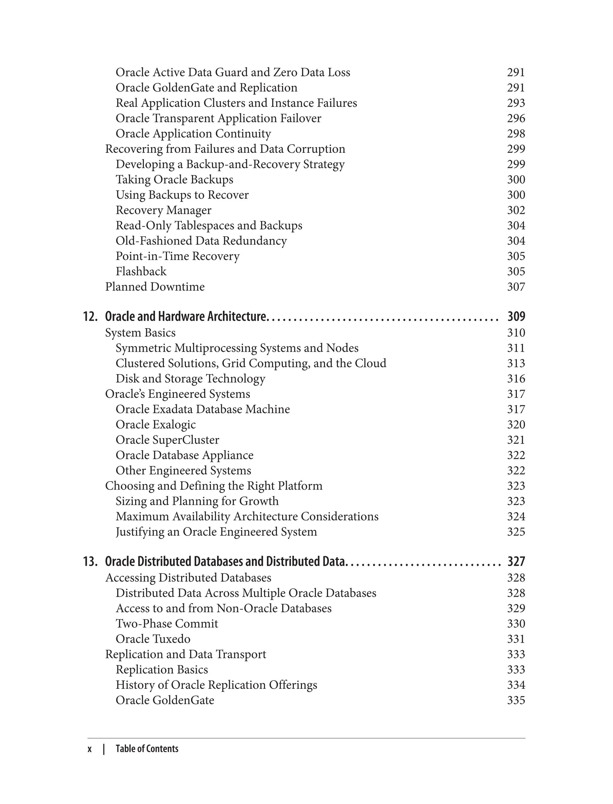 Oracle Active Data Guard and Zero Data Loss 291
Oracle GoldenGate and Replication 291
Real Application Clusters and Instance Failures 293
Oracle Transparent Application Failover 296
Oracle Application Continuity 298
Recovering from Failures and Data Corruption 299
Developing a Backup-and-Recovery Strategy 299
Taking Oracle Backups 300
Using Backups to Recover 300
Recovery Manager 302
Read-Only Tablespaces and Backups 304
Old-Fashioned Data Redundancy 304
Point-in-Time Recovery 305
Flashback 305
Planned Downtime 307
12. Oracle and Hardware Architecture. . . . . . . . . . . . . . . . . . . . . . . . . . . . . . . . . . . . . . . . . . . 309
System Basics 310
Symmetric Multiprocessing Systems and Nodes 311
Clustered Solutions, Grid Computing, and the Cloud 313
Disk and Storage Technology 316
Oracle’s Engineered Systems 317
Oracle Exadata Database Machine 317
Oracle Exalogic 320
Oracle SuperCluster 321
Oracle Database Appliance 322
Other Engineered Systems 322
Choosing and Defining the Right Platform 323
Sizing and Planning for Growth 323
Maximum Availability Architecture Considerations 324
Justifying an Oracle Engineered System 325
13. Oracle Distributed Databases and Distributed Data. . . . . . . . . . . . . . . . . . . . . . . . . . . . . 327
Accessing Distributed Databases 328
Distributed Data Across Multiple Oracle Databases 328
Access to and from Non-Oracle Databases 329
Two-Phase Commit 330
Oracle Tuxedo 331
Replication and Data Transport 333
Replication Basics 333
History of Oracle Replication Offerings 334
Oracle GoldenGate 335
x | Table of Contents
 