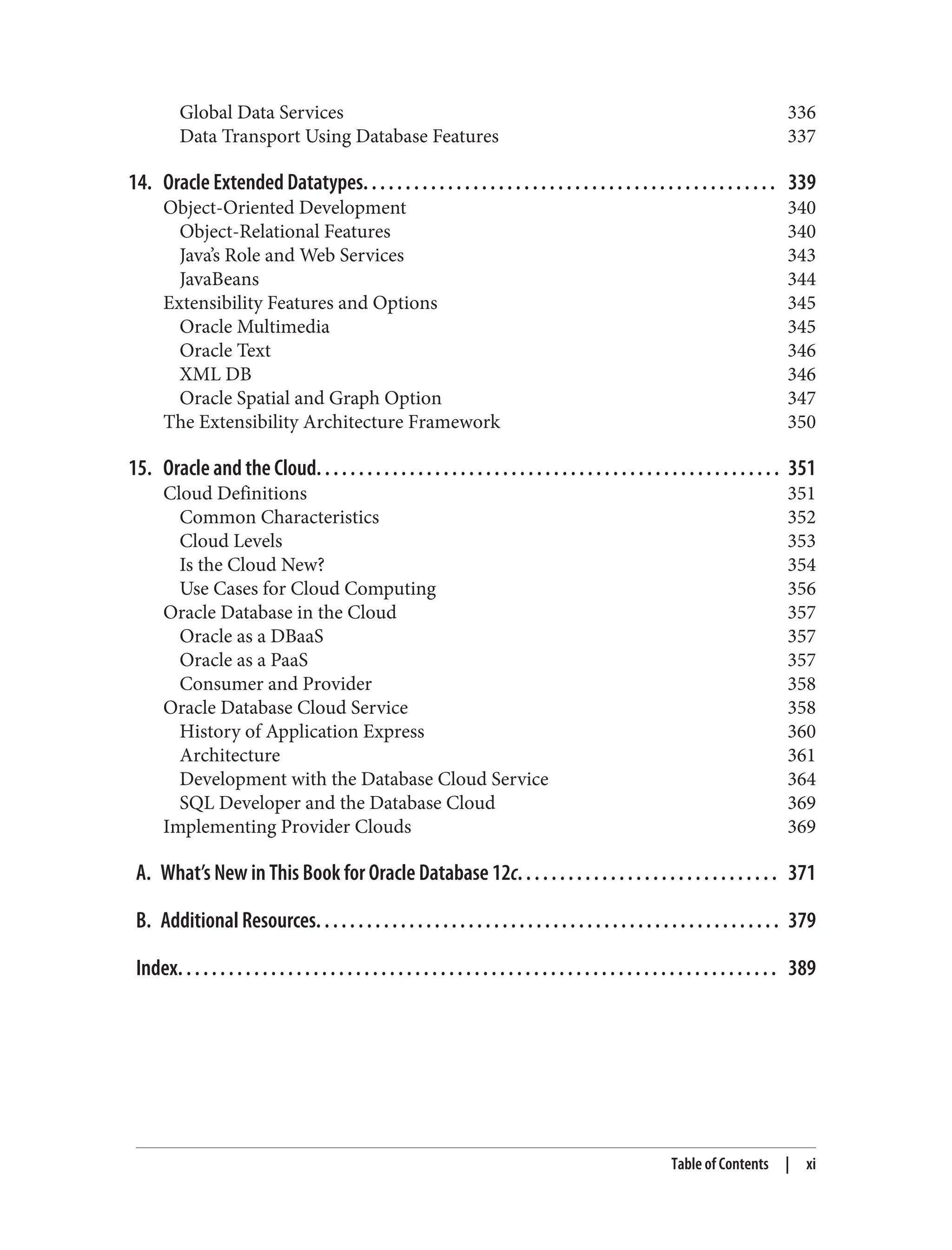 Global Data Services 336
Data Transport Using Database Features 337
14. Oracle Extended Datatypes. . . . . . . . . . . . . . . . . . . . . . . . . . . . . . . . . . . . . . . . . . . . . . . . . 339
Object-Oriented Development 340
Object-Relational Features 340
Java’s Role and Web Services 343
JavaBeans 344
Extensibility Features and Options 345
Oracle Multimedia 345
Oracle Text 346
XML DB 346
Oracle Spatial and Graph Option 347
The Extensibility Architecture Framework 350
15. Oracle and the Cloud. . . . . . . . . . . . . . . . . . . . . . . . . . . . . . . . . . . . . . . . . . . . . . . . . . . . . . . 351
Cloud Definitions 351
Common Characteristics 352
Cloud Levels 353
Is the Cloud New? 354
Use Cases for Cloud Computing 356
Oracle Database in the Cloud 357
Oracle as a DBaaS 357
Oracle as a PaaS 357
Consumer and Provider 358
Oracle Database Cloud Service 358
History of Application Express 360
Architecture 361
Development with the Database Cloud Service 364
SQL Developer and the Database Cloud 369
Implementing Provider Clouds 369
A. What’s New in This Book for Oracle Database 12c. . . . . . . . . . . . . . . . . . . . . . . . . . . . . . . 371
B. Additional Resources. . . . . . . . . . . . . . . . . . . . . . . . . . . . . . . . . . . . . . . . . . . . . . . . . . . . . . . 379
Index. . . . . . . . . . . . . . . . . . . . . . . . . . . . . . . . . . . . . . . . . . . . . . . . . . . . . . . . . . . . . . . . . . . . . . . 389
Table of Contents | xi
 
