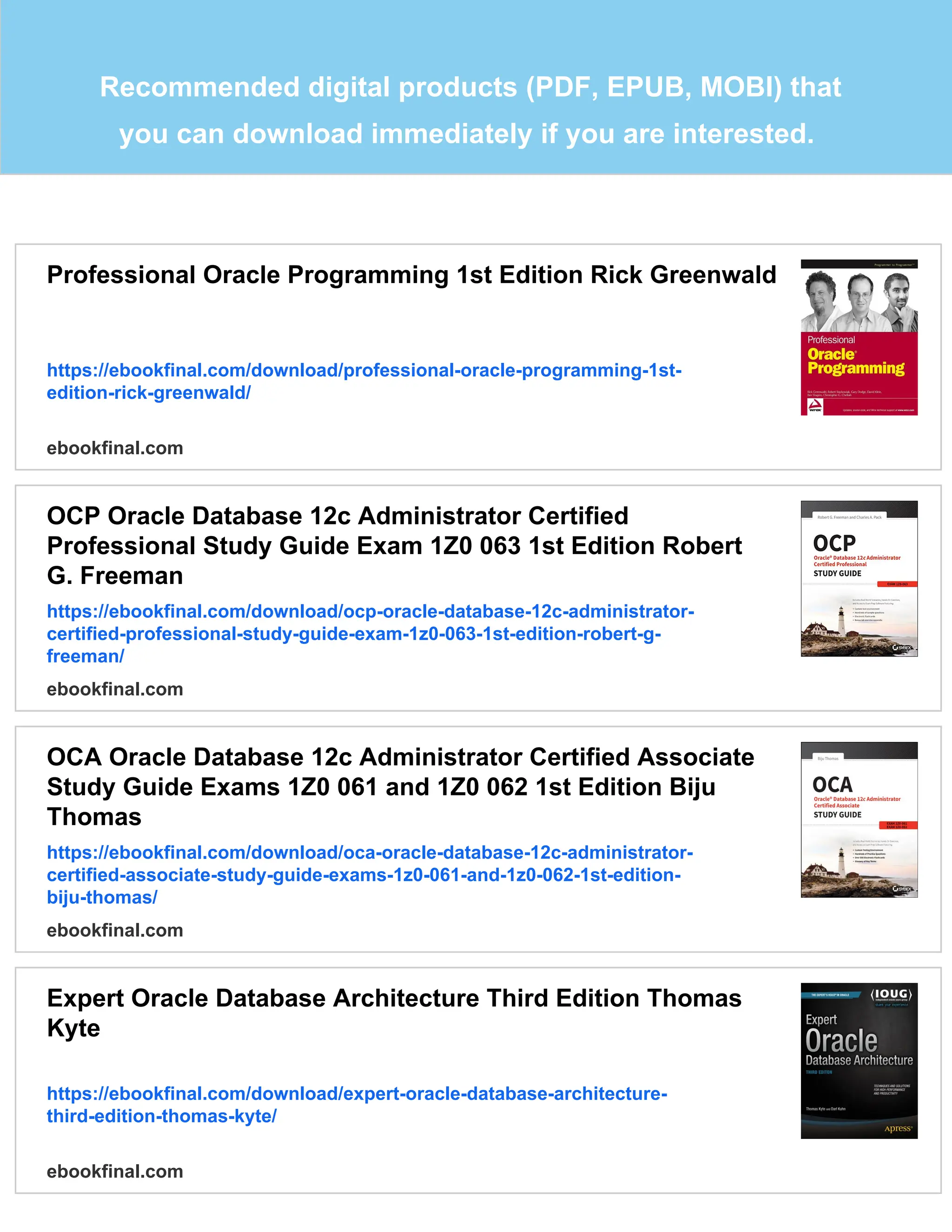 Recommended digital products (PDF, EPUB, MOBI) that
you can download immediately if you are interested.
Professional Oracle Programming 1st Edition Rick Greenwald
https://ebookfinal.com/download/professional-oracle-programming-1st-
edition-rick-greenwald/
ebookfinal.com
OCP Oracle Database 12c Administrator Certified
Professional Study Guide Exam 1Z0 063 1st Edition Robert
G. Freeman
https://ebookfinal.com/download/ocp-oracle-database-12c-administrator-
certified-professional-study-guide-exam-1z0-063-1st-edition-robert-g-
freeman/
ebookfinal.com
OCA Oracle Database 12c Administrator Certified Associate
Study Guide Exams 1Z0 061 and 1Z0 062 1st Edition Biju
Thomas
https://ebookfinal.com/download/oca-oracle-database-12c-administrator-
certified-associate-study-guide-exams-1z0-061-and-1z0-062-1st-edition-
biju-thomas/
ebookfinal.com
Expert Oracle Database Architecture Third Edition Thomas
Kyte
https://ebookfinal.com/download/expert-oracle-database-architecture-
third-edition-thomas-kyte/
ebookfinal.com
 