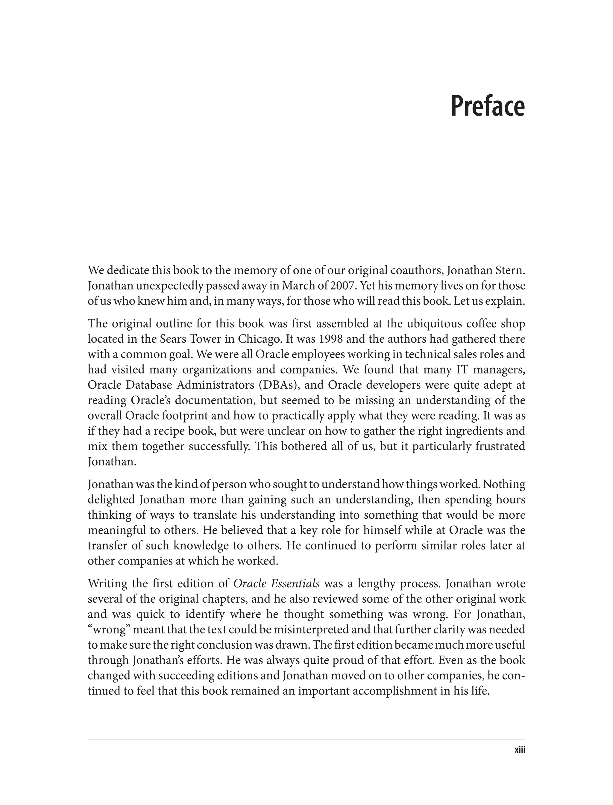 Preface
We dedicate this book to the memory of one of our original coauthors, Jonathan Stern.
Jonathan unexpectedly passed away in March of 2007. Yet his memory lives on for those
of us who knew him and, in many ways, for those who will read this book. Let us explain.
The original outline for this book was first assembled at the ubiquitous coffee shop
located in the Sears Tower in Chicago. It was 1998 and the authors had gathered there
with a common goal. We were all Oracle employees working in technical sales roles and
had visited many organizations and companies. We found that many IT managers,
Oracle Database Administrators (DBAs), and Oracle developers were quite adept at
reading Oracle’s documentation, but seemed to be missing an understanding of the
overall Oracle footprint and how to practically apply what they were reading. It was as
if they had a recipe book, but were unclear on how to gather the right ingredients and
mix them together successfully. This bothered all of us, but it particularly frustrated
Jonathan.
Jonathanwasthekindofpersonwhosoughttounderstandhowthingsworked.Nothing
delighted Jonathan more than gaining such an understanding, then spending hours
thinking of ways to translate his understanding into something that would be more
meaningful to others. He believed that a key role for himself while at Oracle was the
transfer of such knowledge to others. He continued to perform similar roles later at
other companies at which he worked.
Writing the first edition of Oracle Essentials was a lengthy process. Jonathan wrote
several of the original chapters, and he also reviewed some of the other original work
and was quick to identify where he thought something was wrong. For Jonathan,
“wrong” meant that the text could be misinterpreted and that further clarity was needed
tomakesuretherightconclusionwasdrawn.Thefirsteditionbecamemuchmoreuseful
through Jonathan’s efforts. He was always quite proud of that effort. Even as the book
changed with succeeding editions and Jonathan moved on to other companies, he con‐
tinued to feel that this book remained an important accomplishment in his life.
xiii
 