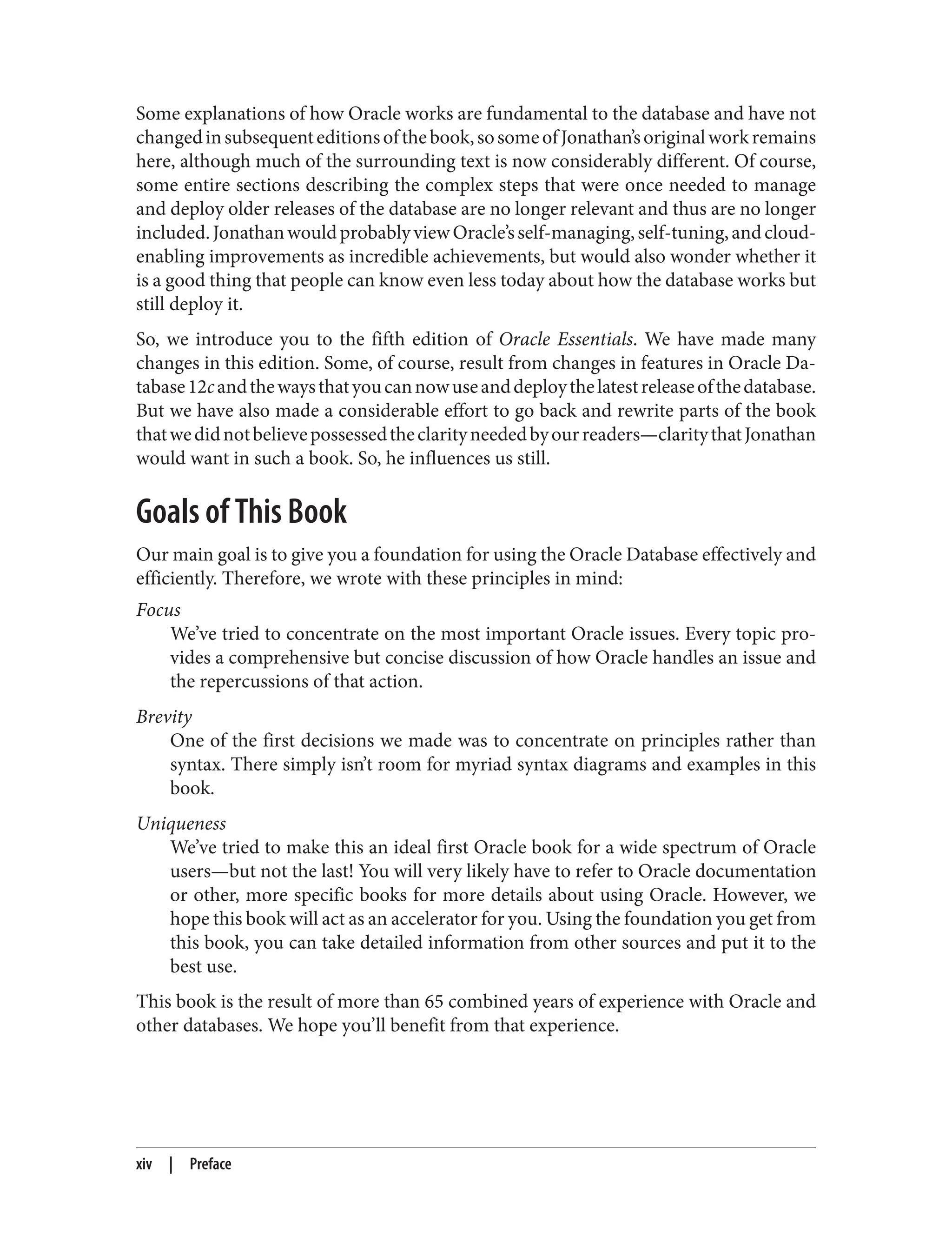 Some explanations of how Oracle works are fundamental to the database and have not
changedinsubsequenteditionsofthebook,sosomeofJonathan’soriginalworkremains
here, although much of the surrounding text is now considerably different. Of course,
some entire sections describing the complex steps that were once needed to manage
and deploy older releases of the database are no longer relevant and thus are no longer
included.JonathanwouldprobablyviewOracle’sself-managing,self-tuning,andcloud-
enabling improvements as incredible achievements, but would also wonder whether it
is a good thing that people can know even less today about how the database works but
still deploy it.
So, we introduce you to the fifth edition of Oracle Essentials. We have made many
changes in this edition. Some, of course, result from changes in features in Oracle Da‐
tabase12candthewaysthatyoucannowuseanddeploythelatestreleaseofthedatabase.
But we have also made a considerable effort to go back and rewrite parts of the book
thatwedidnotbelievepossessedtheclarityneededbyourreaders—claritythatJonathan
would want in such a book. So, he influences us still.
Goals of This Book
Our main goal is to give you a foundation for using the Oracle Database effectively and
efficiently. Therefore, we wrote with these principles in mind:
Focus
We’ve tried to concentrate on the most important Oracle issues. Every topic pro‐
vides a comprehensive but concise discussion of how Oracle handles an issue and
the repercussions of that action.
Brevity
One of the first decisions we made was to concentrate on principles rather than
syntax. There simply isn’t room for myriad syntax diagrams and examples in this
book.
Uniqueness
We’ve tried to make this an ideal first Oracle book for a wide spectrum of Oracle
users—but not the last! You will very likely have to refer to Oracle documentation
or other, more specific books for more details about using Oracle. However, we
hope this book will act as an accelerator for you. Using the foundation you get from
this book, you can take detailed information from other sources and put it to the
best use.
This book is the result of more than 65 combined years of experience with Oracle and
other databases. We hope you’ll benefit from that experience.
xiv | Preface
 