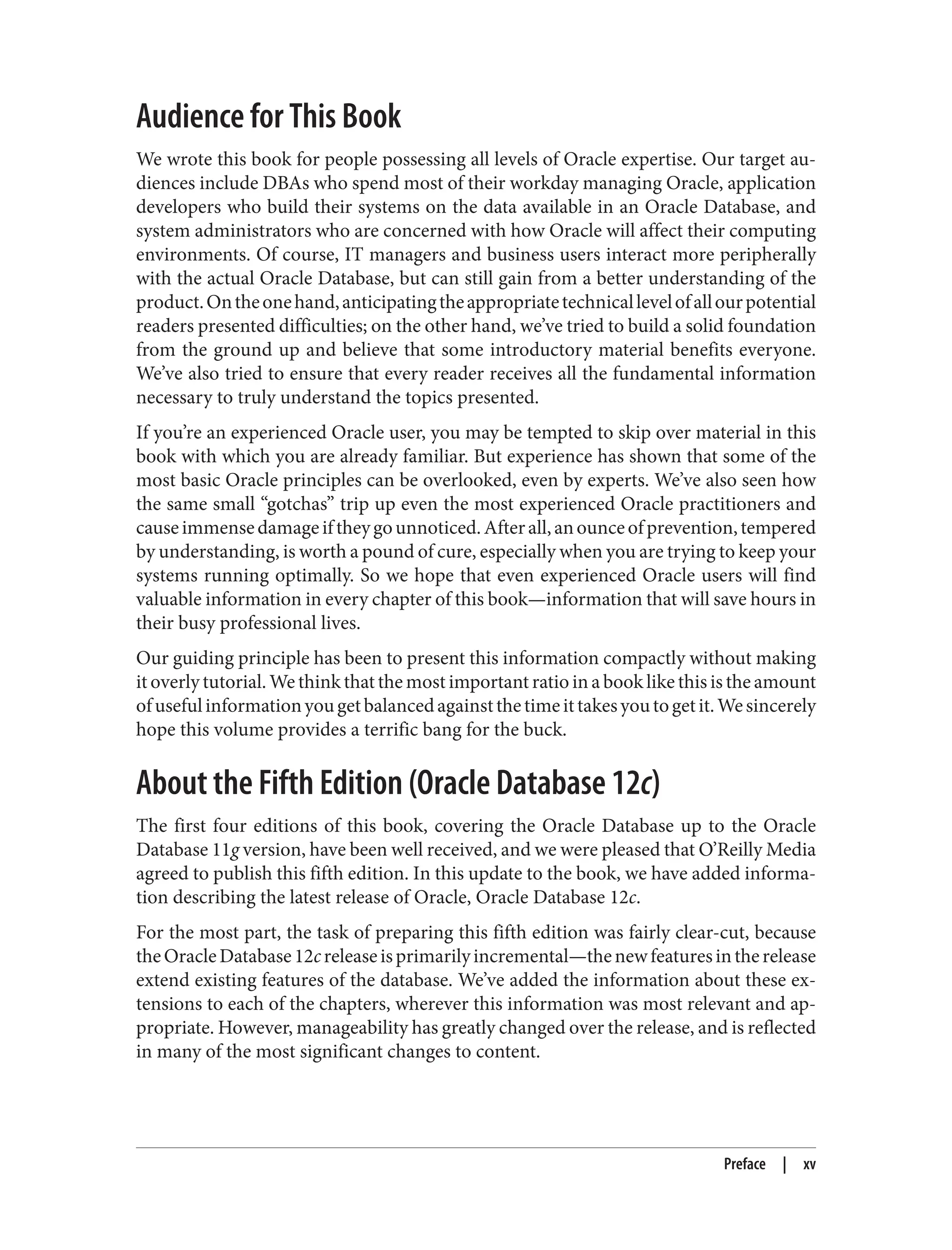 Audience for This Book
We wrote this book for people possessing all levels of Oracle expertise. Our target au‐
diences include DBAs who spend most of their workday managing Oracle, application
developers who build their systems on the data available in an Oracle Database, and
system administrators who are concerned with how Oracle will affect their computing
environments. Of course, IT managers and business users interact more peripherally
with the actual Oracle Database, but can still gain from a better understanding of the
product.Ontheonehand,anticipatingtheappropriatetechnicallevelofallourpotential
readers presented difficulties; on the other hand, we’ve tried to build a solid foundation
from the ground up and believe that some introductory material benefits everyone.
We’ve also tried to ensure that every reader receives all the fundamental information
necessary to truly understand the topics presented.
If you’re an experienced Oracle user, you may be tempted to skip over material in this
book with which you are already familiar. But experience has shown that some of the
most basic Oracle principles can be overlooked, even by experts. We’ve also seen how
the same small “gotchas” trip up even the most experienced Oracle practitioners and
causeimmensedamageiftheygounnoticed.Afterall,anounceofprevention,tempered
by understanding, is worth a pound of cure, especially when you are trying to keep your
systems running optimally. So we hope that even experienced Oracle users will find
valuable information in every chapter of this book—information that will save hours in
their busy professional lives.
Our guiding principle has been to present this information compactly without making
it overly tutorial. We think that the most important ratio in a book like this is the amount
ofusefulinformationyougetbalancedagainstthetimeittakesyoutogetit.Wesincerely
hope this volume provides a terrific bang for the buck.
About the Fifth Edition (Oracle Database 12c)
The first four editions of this book, covering the Oracle Database up to the Oracle
Database 11g version, have been well received, and we were pleased that O’Reilly Media
agreed to publish this fifth edition. In this update to the book, we have added informa‐
tion describing the latest release of Oracle, Oracle Database 12c.
For the most part, the task of preparing this fifth edition was fairly clear-cut, because
theOracleDatabase12creleaseisprimarilyincremental—thenewfeaturesintherelease
extend existing features of the database. We’ve added the information about these ex‐
tensions to each of the chapters, wherever this information was most relevant and ap‐
propriate. However, manageability has greatly changed over the release, and is reflected
in many of the most significant changes to content.
Preface | xv
 