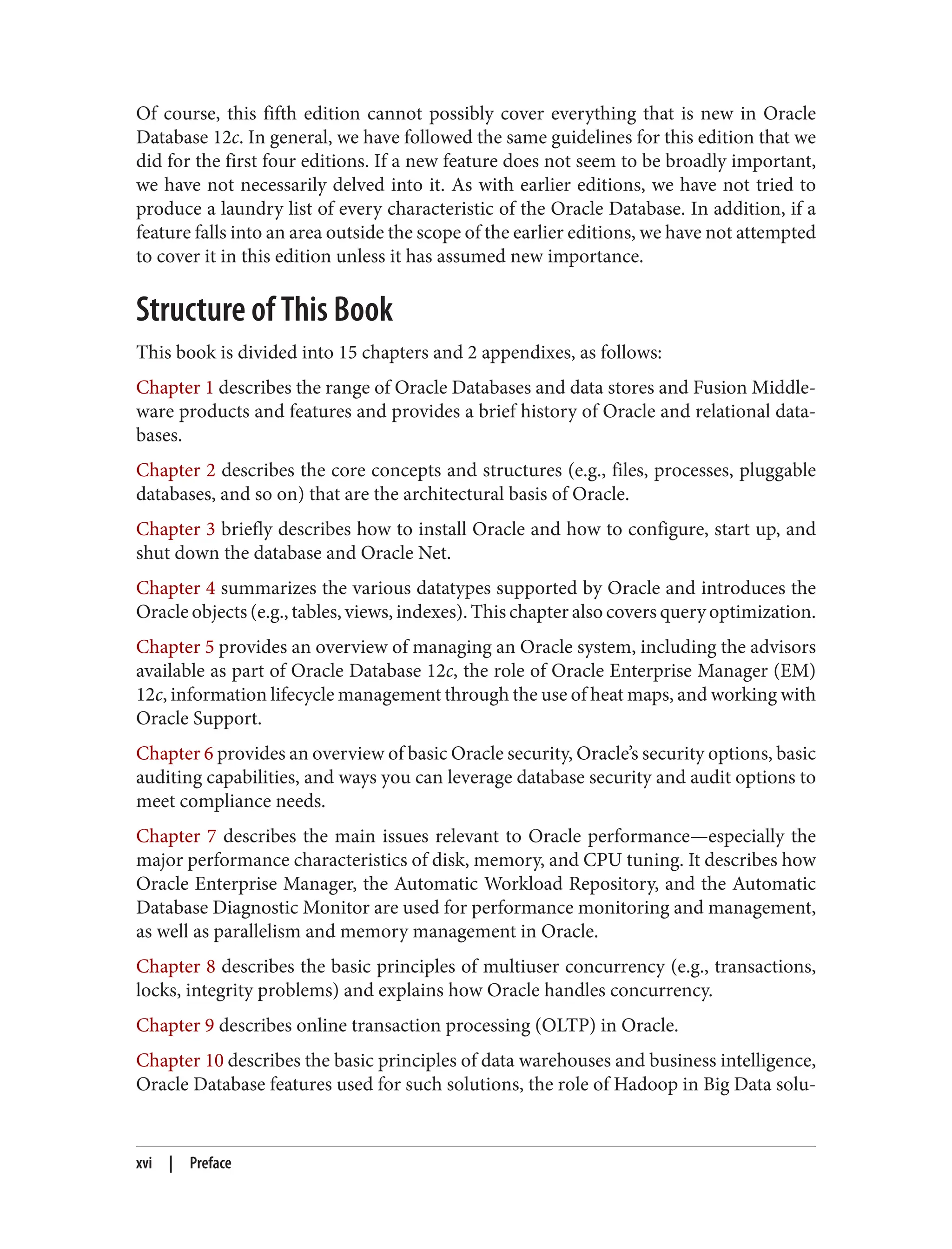 Of course, this fifth edition cannot possibly cover everything that is new in Oracle
Database 12c. In general, we have followed the same guidelines for this edition that we
did for the first four editions. If a new feature does not seem to be broadly important,
we have not necessarily delved into it. As with earlier editions, we have not tried to
produce a laundry list of every characteristic of the Oracle Database. In addition, if a
feature falls into an area outside the scope of the earlier editions, we have not attempted
to cover it in this edition unless it has assumed new importance.
Structure of This Book
This book is divided into 15 chapters and 2 appendixes, as follows:
Chapter 1 describes the range of Oracle Databases and data stores and Fusion Middle‐
ware products and features and provides a brief history of Oracle and relational data‐
bases.
Chapter 2 describes the core concepts and structures (e.g., files, processes, pluggable
databases, and so on) that are the architectural basis of Oracle.
Chapter 3 briefly describes how to install Oracle and how to configure, start up, and
shut down the database and Oracle Net.
Chapter 4 summarizes the various datatypes supported by Oracle and introduces the
Oracle objects (e.g., tables, views, indexes). This chapter also covers query optimization.
Chapter 5 provides an overview of managing an Oracle system, including the advisors
available as part of Oracle Database 12c, the role of Oracle Enterprise Manager (EM)
12c, information lifecycle management through the use of heat maps, and working with
Oracle Support.
Chapter 6 provides an overview of basic Oracle security, Oracle’s security options, basic
auditing capabilities, and ways you can leverage database security and audit options to
meet compliance needs.
Chapter 7 describes the main issues relevant to Oracle performance—especially the
major performance characteristics of disk, memory, and CPU tuning. It describes how
Oracle Enterprise Manager, the Automatic Workload Repository, and the Automatic
Database Diagnostic Monitor are used for performance monitoring and management,
as well as parallelism and memory management in Oracle.
Chapter 8 describes the basic principles of multiuser concurrency (e.g., transactions,
locks, integrity problems) and explains how Oracle handles concurrency.
Chapter 9 describes online transaction processing (OLTP) in Oracle.
Chapter 10 describes the basic principles of data warehouses and business intelligence,
Oracle Database features used for such solutions, the role of Hadoop in Big Data solu‐
xvi | Preface
 