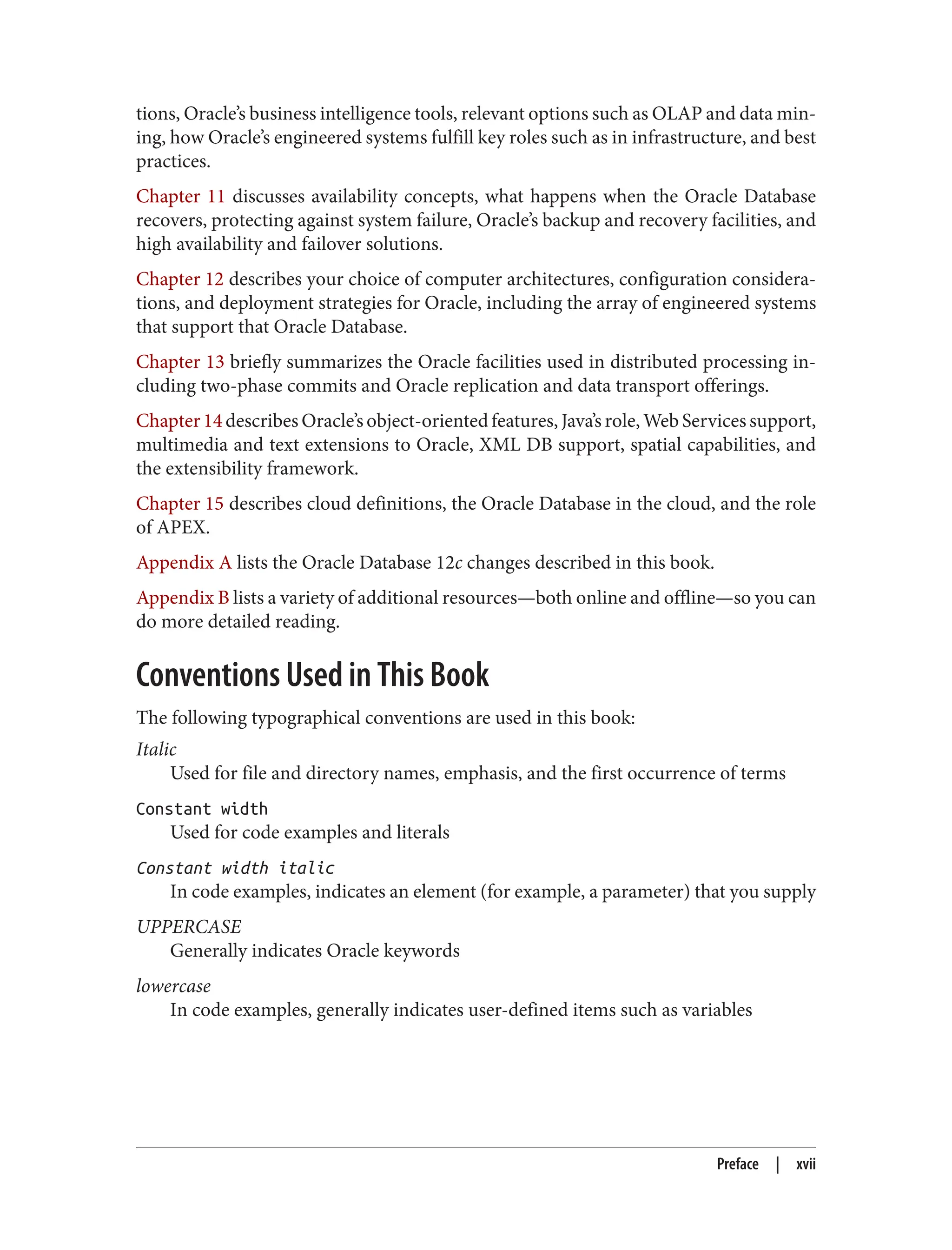 tions, Oracle’s business intelligence tools, relevant options such as OLAP and data min‐
ing, how Oracle’s engineered systems fulfill key roles such as in infrastructure, and best
practices.
Chapter 11 discusses availability concepts, what happens when the Oracle Database
recovers, protecting against system failure, Oracle’s backup and recovery facilities, and
high availability and failover solutions.
Chapter 12 describes your choice of computer architectures, configuration considera‐
tions, and deployment strategies for Oracle, including the array of engineered systems
that support that Oracle Database.
Chapter 13 briefly summarizes the Oracle facilities used in distributed processing in‐
cluding two-phase commits and Oracle replication and data transport offerings.
Chapter 14 describes Oracle’s object-oriented features, Java’s role, Web Services support,
multimedia and text extensions to Oracle, XML DB support, spatial capabilities, and
the extensibility framework.
Chapter 15 describes cloud definitions, the Oracle Database in the cloud, and the role
of APEX.
Appendix A lists the Oracle Database 12c changes described in this book.
Appendix B lists a variety of additional resources—both online and offline—so you can
do more detailed reading.
Conventions Used in This Book
The following typographical conventions are used in this book:
Italic
Used for file and directory names, emphasis, and the first occurrence of terms
Constant width
Used for code examples and literals
Constant width italic
In code examples, indicates an element (for example, a parameter) that you supply
UPPERCASE
Generally indicates Oracle keywords
lowercase
In code examples, generally indicates user-defined items such as variables
Preface | xvii
 