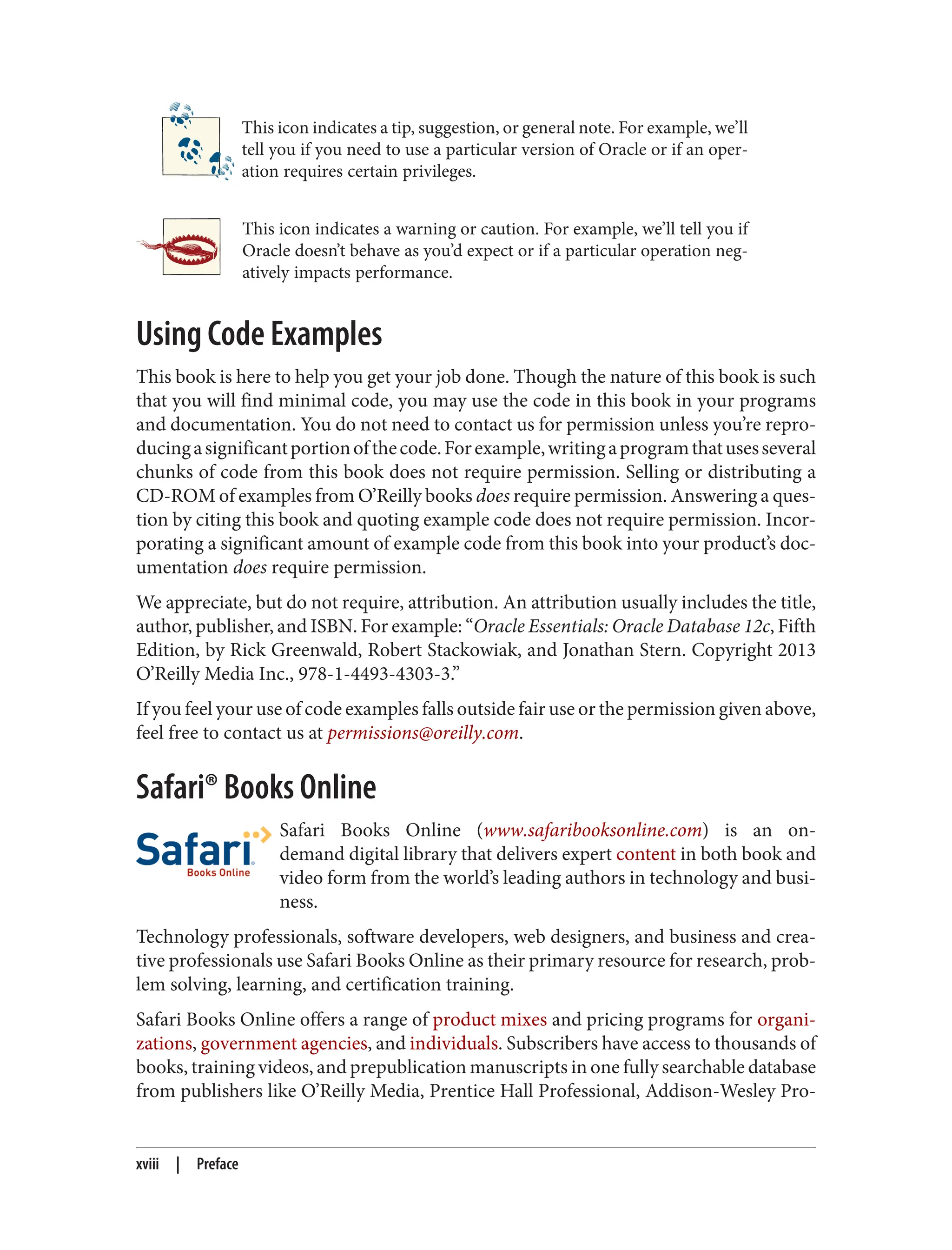 This icon indicates a tip, suggestion, or general note. For example, we’ll
tell you if you need to use a particular version of Oracle or if an oper‐
ation requires certain privileges.
This icon indicates a warning or caution. For example, we’ll tell you if
Oracle doesn’t behave as you’d expect or if a particular operation neg‐
atively impacts performance.
Using Code Examples
This book is here to help you get your job done. Though the nature of this book is such
that you will find minimal code, you may use the code in this book in your programs
and documentation. You do not need to contact us for permission unless you’re repro‐
ducingasignificantportionofthecode.Forexample,writingaprogramthatusesseveral
chunks of code from this book does not require permission. Selling or distributing a
CD-ROM of examples from O’Reilly books does require permission. Answering a ques‐
tion by citing this book and quoting example code does not require permission. Incor‐
porating a significant amount of example code from this book into your product’s doc‐
umentation does require permission.
We appreciate, but do not require, attribution. An attribution usually includes the title,
author, publisher, and ISBN. For example: “Oracle Essentials: Oracle Database 12c, Fifth
Edition, by Rick Greenwald, Robert Stackowiak, and Jonathan Stern. Copyright 2013
O’Reilly Media Inc., 978-1-4493-4303-3.”
If you feel your use of code examples falls outside fair use or the permission given above,
feel free to contact us at permissions@oreilly.com.
Safari® Books Online
Safari Books Online (www.safaribooksonline.com) is an on-
demand digital library that delivers expert content in both book and
video form from the world’s leading authors in technology and busi‐
ness.
Technology professionals, software developers, web designers, and business and crea‐
tive professionals use Safari Books Online as their primary resource for research, prob‐
lem solving, learning, and certification training.
Safari Books Online offers a range of product mixes and pricing programs for organi‐
zations, government agencies, and individuals. Subscribers have access to thousands of
books, training videos, and prepublication manuscripts in one fully searchable database
from publishers like O’Reilly Media, Prentice Hall Professional, Addison-Wesley Pro‐
xviii | Preface
 