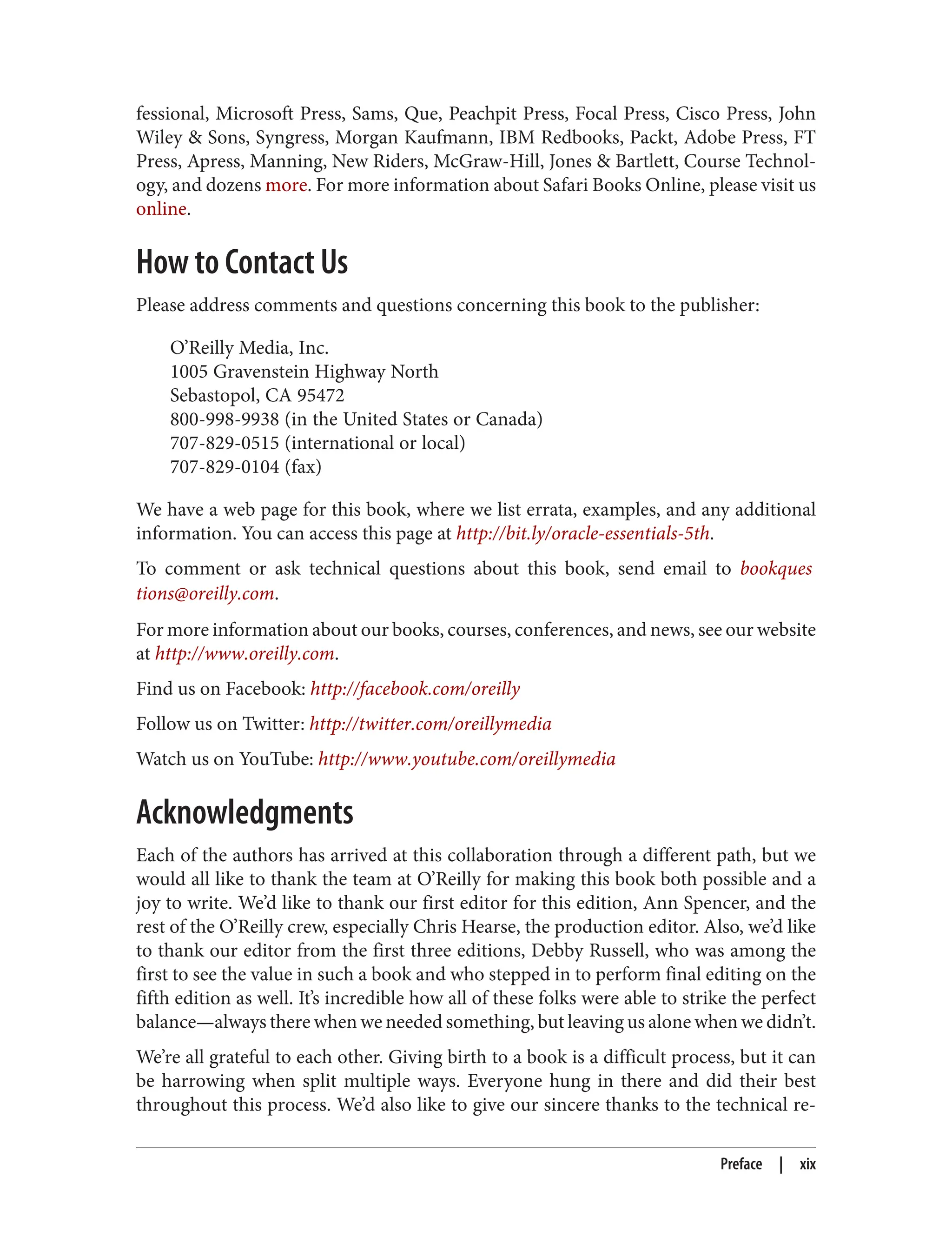 fessional, Microsoft Press, Sams, Que, Peachpit Press, Focal Press, Cisco Press, John
Wiley & Sons, Syngress, Morgan Kaufmann, IBM Redbooks, Packt, Adobe Press, FT
Press, Apress, Manning, New Riders, McGraw-Hill, Jones & Bartlett, Course Technol‐
ogy, and dozens more. For more information about Safari Books Online, please visit us
online.
How to Contact Us
Please address comments and questions concerning this book to the publisher:
O’Reilly Media, Inc.
1005 Gravenstein Highway North
Sebastopol, CA 95472
800-998-9938 (in the United States or Canada)
707-829-0515 (international or local)
707-829-0104 (fax)
We have a web page for this book, where we list errata, examples, and any additional
information. You can access this page at http://bit.ly/oracle-essentials-5th.
To comment or ask technical questions about this book, send email to bookques
tions@oreilly.com.
For more information about our books, courses, conferences, and news, see our website
at http://www.oreilly.com.
Find us on Facebook: http://facebook.com/oreilly
Follow us on Twitter: http://twitter.com/oreillymedia
Watch us on YouTube: http://www.youtube.com/oreillymedia
Acknowledgments
Each of the authors has arrived at this collaboration through a different path, but we
would all like to thank the team at O’Reilly for making this book both possible and a
joy to write. We’d like to thank our first editor for this edition, Ann Spencer, and the
rest of the O’Reilly crew, especially Chris Hearse, the production editor. Also, we’d like
to thank our editor from the first three editions, Debby Russell, who was among the
first to see the value in such a book and who stepped in to perform final editing on the
fifth edition as well. It’s incredible how all of these folks were able to strike the perfect
balance—always there when we needed something, but leaving us alone when we didn’t.
We’re all grateful to each other. Giving birth to a book is a difficult process, but it can
be harrowing when split multiple ways. Everyone hung in there and did their best
throughout this process. We’d also like to give our sincere thanks to the technical re‐
Preface | xix
 