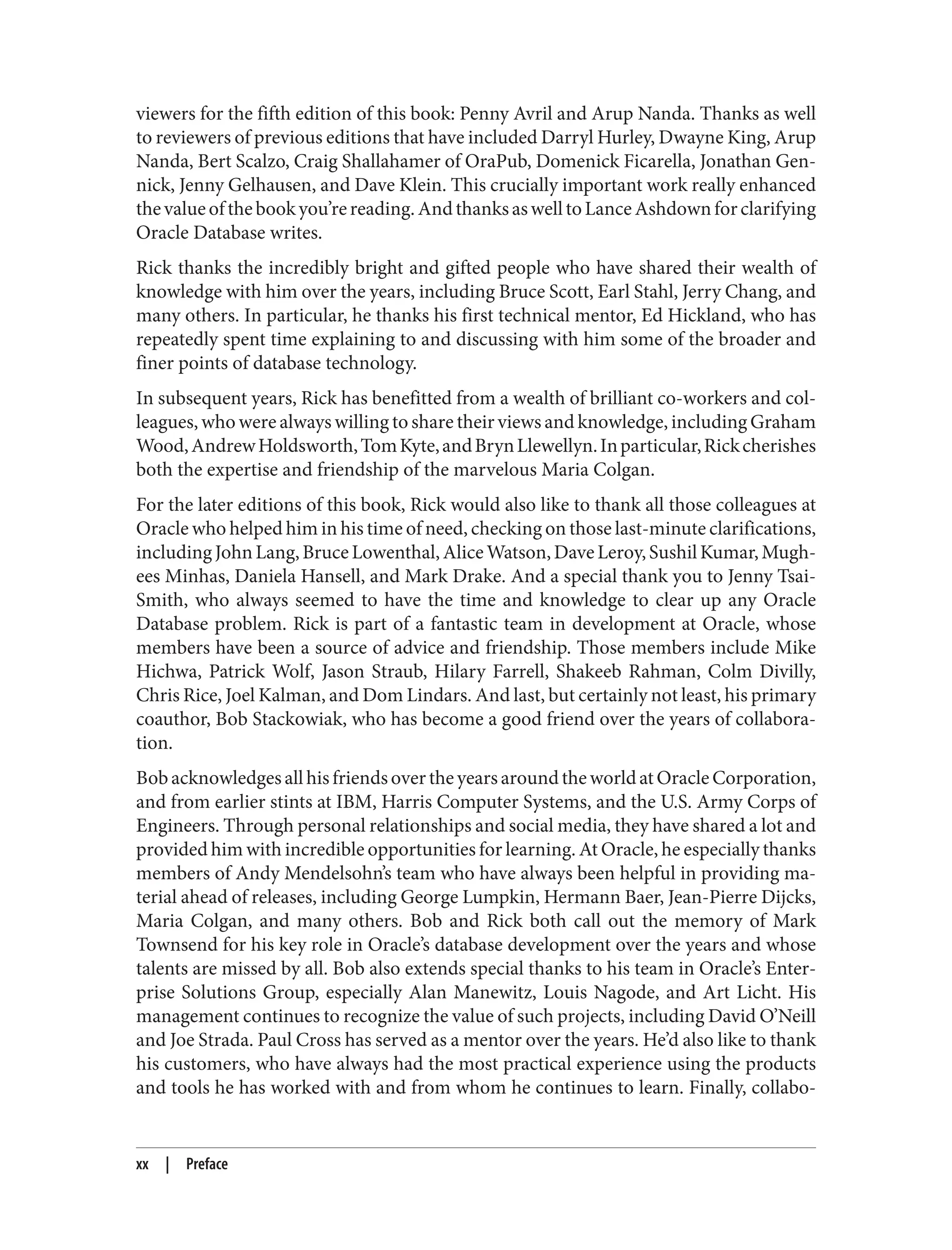 viewers for the fifth edition of this book: Penny Avril and Arup Nanda. Thanks as well
to reviewers of previous editions that have included Darryl Hurley, Dwayne King, Arup
Nanda, Bert Scalzo, Craig Shallahamer of OraPub, Domenick Ficarella, Jonathan Gen‐
nick, Jenny Gelhausen, and Dave Klein. This crucially important work really enhanced
thevalueofthebookyou’rereading.AndthanksaswelltoLanceAshdownforclarifying
Oracle Database writes.
Rick thanks the incredibly bright and gifted people who have shared their wealth of
knowledge with him over the years, including Bruce Scott, Earl Stahl, Jerry Chang, and
many others. In particular, he thanks his first technical mentor, Ed Hickland, who has
repeatedly spent time explaining to and discussing with him some of the broader and
finer points of database technology.
In subsequent years, Rick has benefitted from a wealth of brilliant co-workers and col‐
leagues, who were always willing to share their views and knowledge, including Graham
Wood,AndrewHoldsworth,TomKyte,andBrynLlewellyn.Inparticular,Rickcherishes
both the expertise and friendship of the marvelous Maria Colgan.
For the later editions of this book, Rick would also like to thank all those colleagues at
Oracle who helped him in his time of need, checking on those last-minute clarifications,
includingJohnLang,BruceLowenthal,AliceWatson,DaveLeroy,SushilKumar,Mugh‐
ees Minhas, Daniela Hansell, and Mark Drake. And a special thank you to Jenny Tsai-
Smith, who always seemed to have the time and knowledge to clear up any Oracle
Database problem. Rick is part of a fantastic team in development at Oracle, whose
members have been a source of advice and friendship. Those members include Mike
Hichwa, Patrick Wolf, Jason Straub, Hilary Farrell, Shakeeb Rahman, Colm Divilly,
Chris Rice, Joel Kalman, and Dom Lindars. And last, but certainly not least, his primary
coauthor, Bob Stackowiak, who has become a good friend over the years of collabora‐
tion.
BobacknowledgesallhisfriendsovertheyearsaroundtheworldatOracleCorporation,
and from earlier stints at IBM, Harris Computer Systems, and the U.S. Army Corps of
Engineers. Through personal relationships and social media, they have shared a lot and
provided him with incredible opportunities for learning. At Oracle, he especially thanks
members of Andy Mendelsohn’s team who have always been helpful in providing ma‐
terial ahead of releases, including George Lumpkin, Hermann Baer, Jean-Pierre Dijcks,
Maria Colgan, and many others. Bob and Rick both call out the memory of Mark
Townsend for his key role in Oracle’s database development over the years and whose
talents are missed by all. Bob also extends special thanks to his team in Oracle’s Enter‐
prise Solutions Group, especially Alan Manewitz, Louis Nagode, and Art Licht. His
management continues to recognize the value of such projects, including David O’Neill
and Joe Strada. Paul Cross has served as a mentor over the years. He’d also like to thank
his customers, who have always had the most practical experience using the products
and tools he has worked with and from whom he continues to learn. Finally, collabo‐
xx | Preface
 