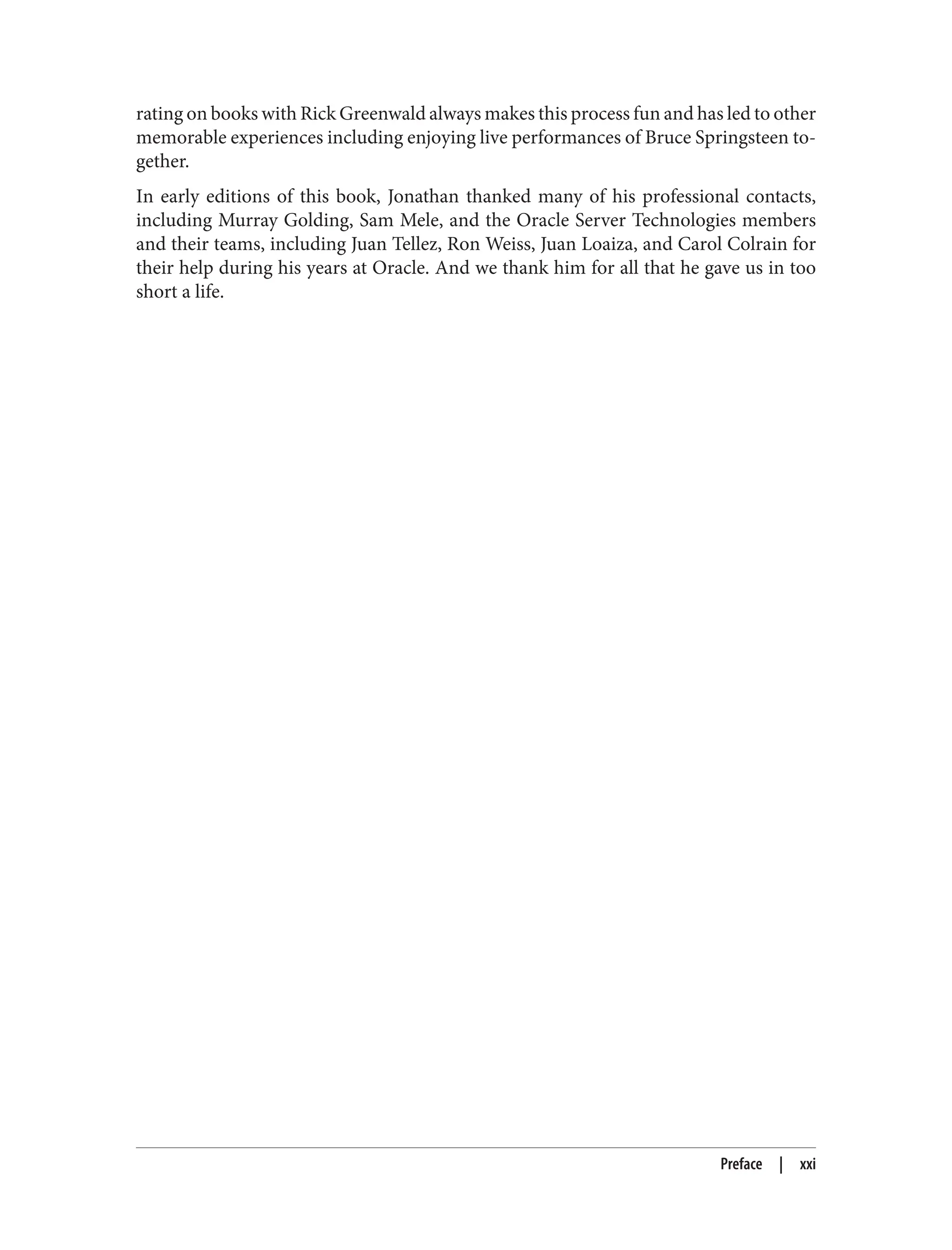 rating on books with Rick Greenwald always makes this process fun and has led to other
memorable experiences including enjoying live performances of Bruce Springsteen to‐
gether.
In early editions of this book, Jonathan thanked many of his professional contacts,
including Murray Golding, Sam Mele, and the Oracle Server Technologies members
and their teams, including Juan Tellez, Ron Weiss, Juan Loaiza, and Carol Colrain for
their help during his years at Oracle. And we thank him for all that he gave us in too
short a life.
Preface | xxi
 