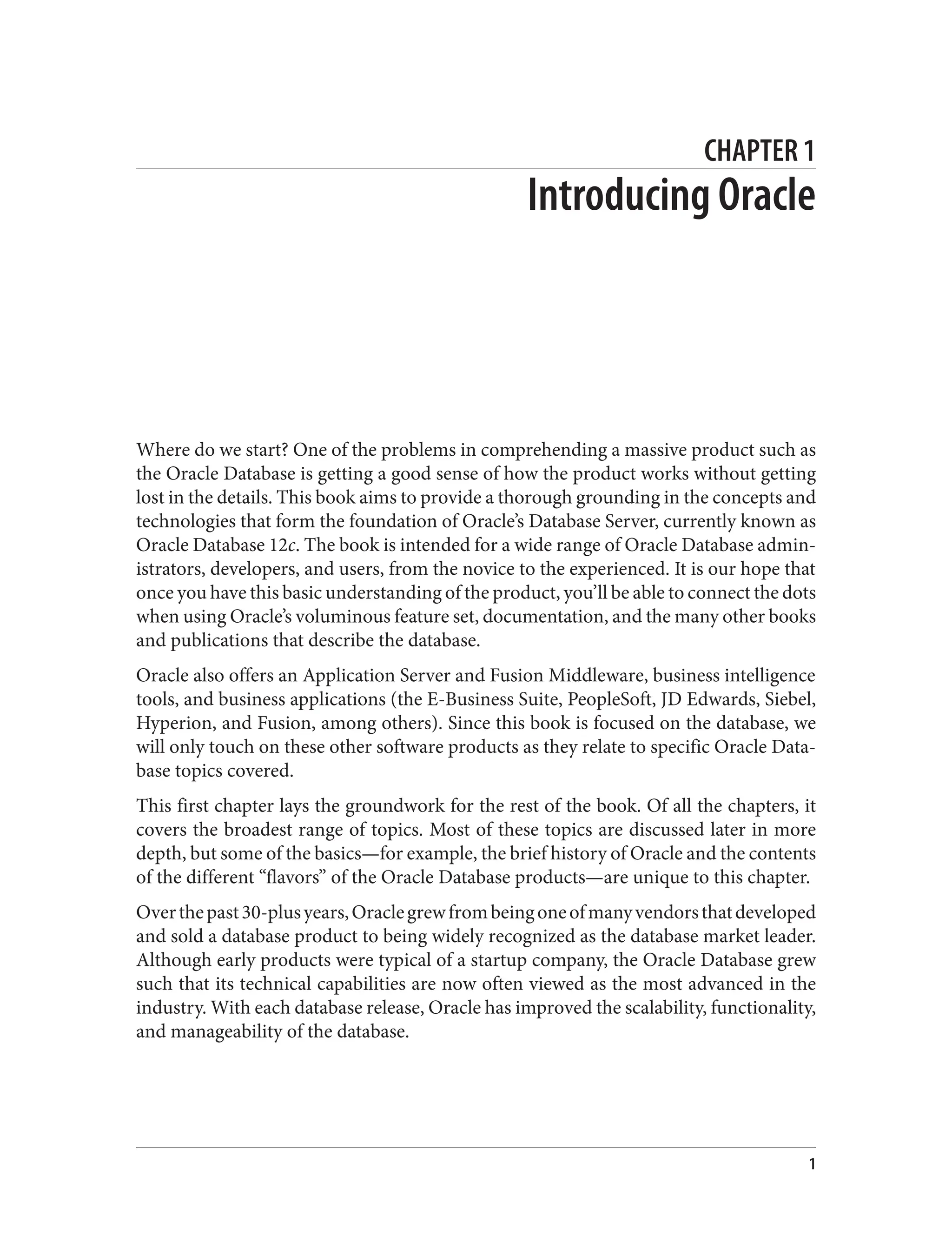 CHAPTER 1
Introducing Oracle
Where do we start? One of the problems in comprehending a massive product such as
the Oracle Database is getting a good sense of how the product works without getting
lost in the details. This book aims to provide a thorough grounding in the concepts and
technologies that form the foundation of Oracle’s Database Server, currently known as
Oracle Database 12c. The book is intended for a wide range of Oracle Database admin‐
istrators, developers, and users, from the novice to the experienced. It is our hope that
once you have this basic understanding of the product, you’ll be able to connect the dots
when using Oracle’s voluminous feature set, documentation, and the many other books
and publications that describe the database.
Oracle also offers an Application Server and Fusion Middleware, business intelligence
tools, and business applications (the E-Business Suite, PeopleSoft, JD Edwards, Siebel,
Hyperion, and Fusion, among others). Since this book is focused on the database, we
will only touch on these other software products as they relate to specific Oracle Data‐
base topics covered.
This first chapter lays the groundwork for the rest of the book. Of all the chapters, it
covers the broadest range of topics. Most of these topics are discussed later in more
depth, but some of the basics—for example, the brief history of Oracle and the contents
of the different “flavors” of the Oracle Database products—are unique to this chapter.
Overthepast30-plusyears,Oraclegrewfrombeingoneofmanyvendorsthatdeveloped
and sold a database product to being widely recognized as the database market leader.
Although early products were typical of a startup company, the Oracle Database grew
such that its technical capabilities are now often viewed as the most advanced in the
industry. With each database release, Oracle has improved the scalability, functionality,
and manageability of the database.
1
 