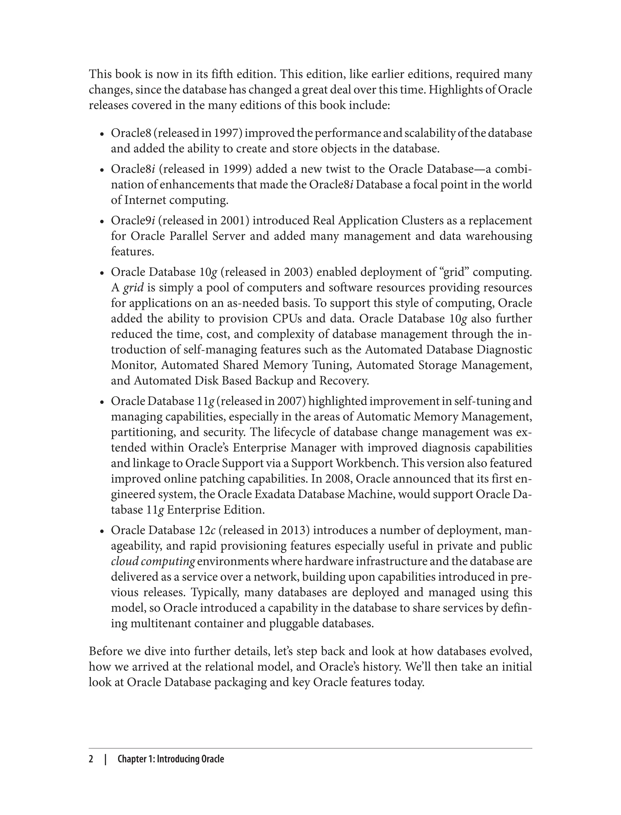 This book is now in its fifth edition. This edition, like earlier editions, required many
changes, since the database has changed a great deal over this time. Highlights of Oracle
releases covered in the many editions of this book include:
• Oracle8(releasedin1997)improvedtheperformanceandscalabilityofthedatabase
and added the ability to create and store objects in the database.
• Oracle8i (released in 1999) added a new twist to the Oracle Database—a combi‐
nation of enhancements that made the Oracle8i Database a focal point in the world
of Internet computing.
• Oracle9i (released in 2001) introduced Real Application Clusters as a replacement
for Oracle Parallel Server and added many management and data warehousing
features.
• Oracle Database 10g (released in 2003) enabled deployment of “grid” computing.
A grid is simply a pool of computers and software resources providing resources
for applications on an as-needed basis. To support this style of computing, Oracle
added the ability to provision CPUs and data. Oracle Database 10g also further
reduced the time, cost, and complexity of database management through the in‐
troduction of self-managing features such as the Automated Database Diagnostic
Monitor, Automated Shared Memory Tuning, Automated Storage Management,
and Automated Disk Based Backup and Recovery.
• Oracle Database 11g (released in 2007) highlighted improvement in self-tuning and
managing capabilities, especially in the areas of Automatic Memory Management,
partitioning, and security. The lifecycle of database change management was ex‐
tended within Oracle’s Enterprise Manager with improved diagnosis capabilities
and linkage to Oracle Support via a Support Workbench. This version also featured
improved online patching capabilities. In 2008, Oracle announced that its first en‐
gineered system, the Oracle Exadata Database Machine, would support Oracle Da‐
tabase 11g Enterprise Edition.
• Oracle Database 12c (released in 2013) introduces a number of deployment, man‐
ageability, and rapid provisioning features especially useful in private and public
cloud computing environments where hardware infrastructure and the database are
delivered as a service over a network, building upon capabilities introduced in pre‐
vious releases. Typically, many databases are deployed and managed using this
model, so Oracle introduced a capability in the database to share services by defin‐
ing multitenant container and pluggable databases.
Before we dive into further details, let’s step back and look at how databases evolved,
how we arrived at the relational model, and Oracle’s history. We’ll then take an initial
look at Oracle Database packaging and key Oracle features today.
2 | Chapter 1: Introducing Oracle
 