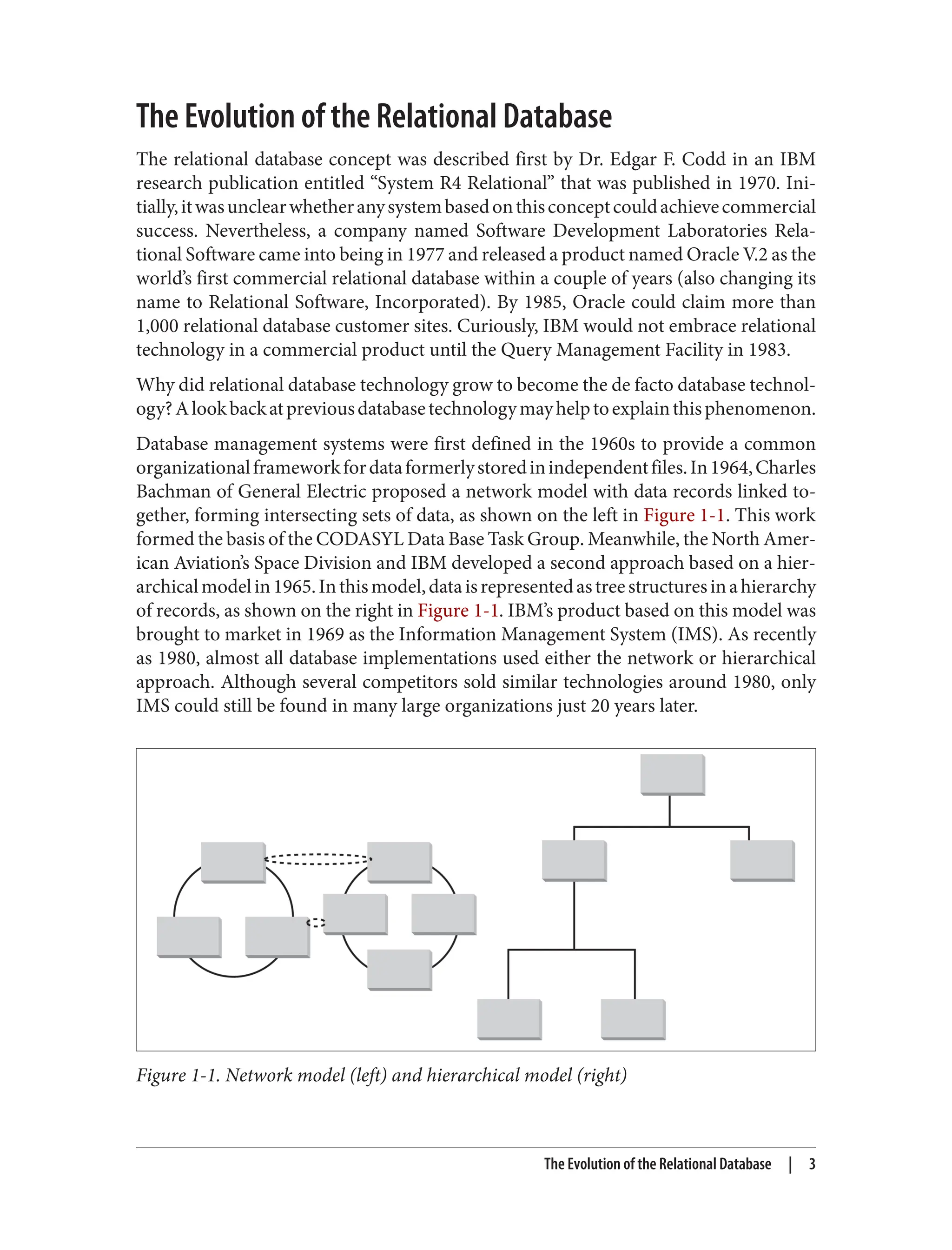The Evolution of the Relational Database
The relational database concept was described first by Dr. Edgar F. Codd in an IBM
research publication entitled “System R4 Relational” that was published in 1970. Ini‐
tially,itwasunclearwhetheranysystembasedonthisconceptcouldachievecommercial
success. Nevertheless, a company named Software Development Laboratories Rela‐
tional Software came into being in 1977 and released a product named Oracle V.2 as the
world’s first commercial relational database within a couple of years (also changing its
name to Relational Software, Incorporated). By 1985, Oracle could claim more than
1,000 relational database customer sites. Curiously, IBM would not embrace relational
technology in a commercial product until the Query Management Facility in 1983.
Why did relational database technology grow to become the de facto database technol‐
ogy?Alookbackatpreviousdatabasetechnologymayhelptoexplainthisphenomenon.
Database management systems were first defined in the 1960s to provide a common
organizationalframeworkfordataformerlystoredinindependentfiles.In1964,Charles
Bachman of General Electric proposed a network model with data records linked to‐
gether, forming intersecting sets of data, as shown on the left in Figure 1-1. This work
formed the basis of the CODASYL Data Base Task Group. Meanwhile, the North Amer‐
ican Aviation’s Space Division and IBM developed a second approach based on a hier‐
archicalmodelin1965.Inthismodel,dataisrepresentedastreestructuresinahierarchy
of records, as shown on the right in Figure 1-1. IBM’s product based on this model was
brought to market in 1969 as the Information Management System (IMS). As recently
as 1980, almost all database implementations used either the network or hierarchical
approach. Although several competitors sold similar technologies around 1980, only
IMS could still be found in many large organizations just 20 years later.
Figure 1-1. Network model (left) and hierarchical model (right)
The Evolution of the Relational Database | 3
 