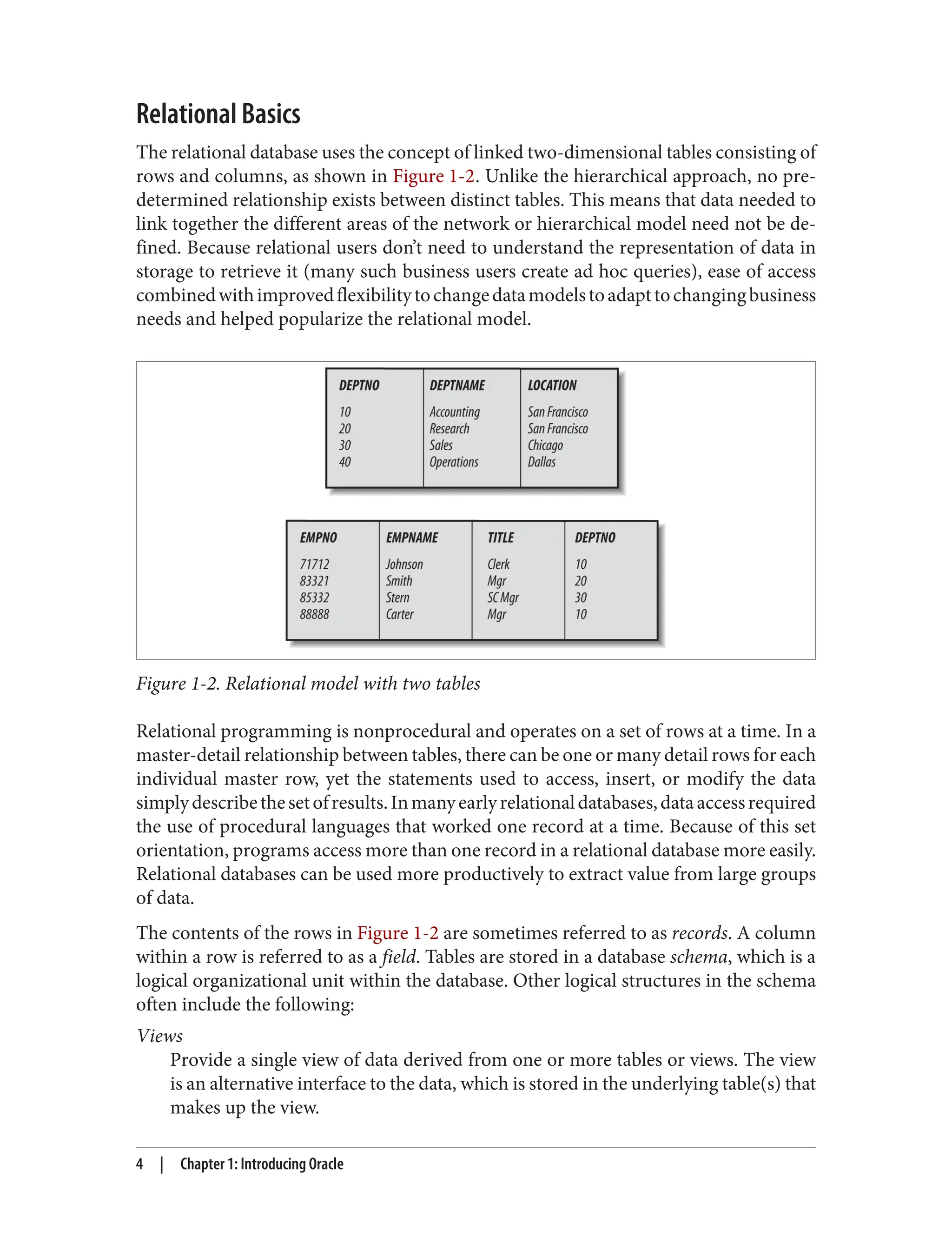 Relational Basics
The relational database uses the concept of linked two-dimensional tables consisting of
rows and columns, as shown in Figure 1-2. Unlike the hierarchical approach, no pre‐
determined relationship exists between distinct tables. This means that data needed to
link together the different areas of the network or hierarchical model need not be de‐
fined. Because relational users don’t need to understand the representation of data in
storage to retrieve it (many such business users create ad hoc queries), ease of access
combinedwithimprovedflexibilitytochangedatamodelstoadapttochangingbusiness
needs and helped popularize the relational model.
Figure 1-2. Relational model with two tables
Relational programming is nonprocedural and operates on a set of rows at a time. In a
master-detail relationship between tables, there can be one or many detail rows for each
individual master row, yet the statements used to access, insert, or modify the data
simplydescribethesetofresults.Inmanyearlyrelationaldatabases,dataaccessrequired
the use of procedural languages that worked one record at a time. Because of this set
orientation, programs access more than one record in a relational database more easily.
Relational databases can be used more productively to extract value from large groups
of data.
The contents of the rows in Figure 1-2 are sometimes referred to as records. A column
within a row is referred to as a field. Tables are stored in a database schema, which is a
logical organizational unit within the database. Other logical structures in the schema
often include the following:
Views
Provide a single view of data derived from one or more tables or views. The view
is an alternative interface to the data, which is stored in the underlying table(s) that
makes up the view.
4 | Chapter 1: Introducing Oracle
 