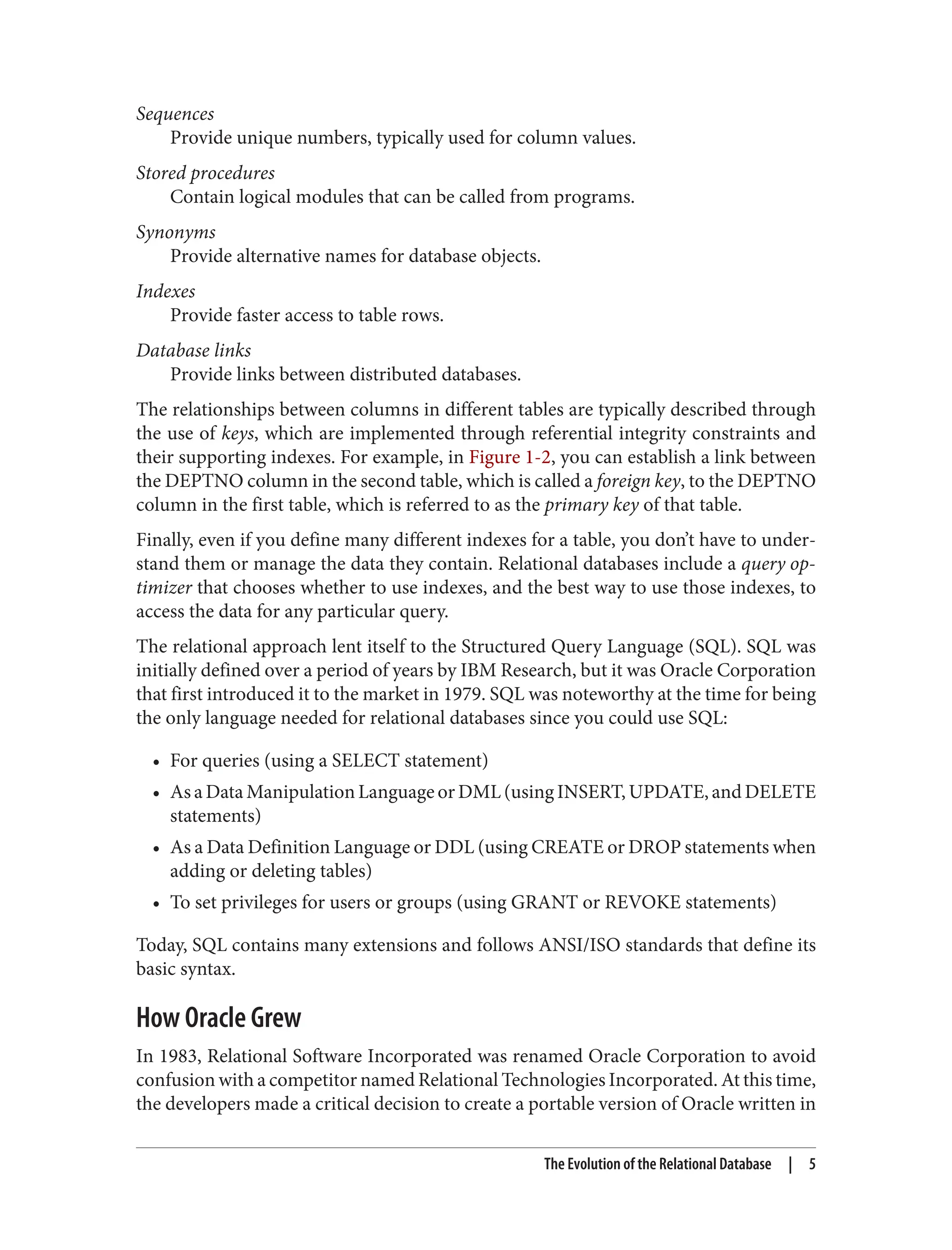 Sequences
Provide unique numbers, typically used for column values.
Stored procedures
Contain logical modules that can be called from programs.
Synonyms
Provide alternative names for database objects.
Indexes
Provide faster access to table rows.
Database links
Provide links between distributed databases.
The relationships between columns in different tables are typically described through
the use of keys, which are implemented through referential integrity constraints and
their supporting indexes. For example, in Figure 1-2, you can establish a link between
the DEPTNO column in the second table, which is called a foreign key, to the DEPTNO
column in the first table, which is referred to as the primary key of that table.
Finally, even if you define many different indexes for a table, you don’t have to under‐
stand them or manage the data they contain. Relational databases include a query op‐
timizer that chooses whether to use indexes, and the best way to use those indexes, to
access the data for any particular query.
The relational approach lent itself to the Structured Query Language (SQL). SQL was
initially defined over a period of years by IBM Research, but it was Oracle Corporation
that first introduced it to the market in 1979. SQL was noteworthy at the time for being
the only language needed for relational databases since you could use SQL:
• For queries (using a SELECT statement)
• As a Data Manipulation Language or DML (using INSERT, UPDATE, and DELETE
statements)
• As a Data Definition Language or DDL (using CREATE or DROP statements when
adding or deleting tables)
• To set privileges for users or groups (using GRANT or REVOKE statements)
Today, SQL contains many extensions and follows ANSI/ISO standards that define its
basic syntax.
How Oracle Grew
In 1983, Relational Software Incorporated was renamed Oracle Corporation to avoid
confusion with a competitor named Relational Technologies Incorporated. At this time,
the developers made a critical decision to create a portable version of Oracle written in
The Evolution of the Relational Database | 5
 