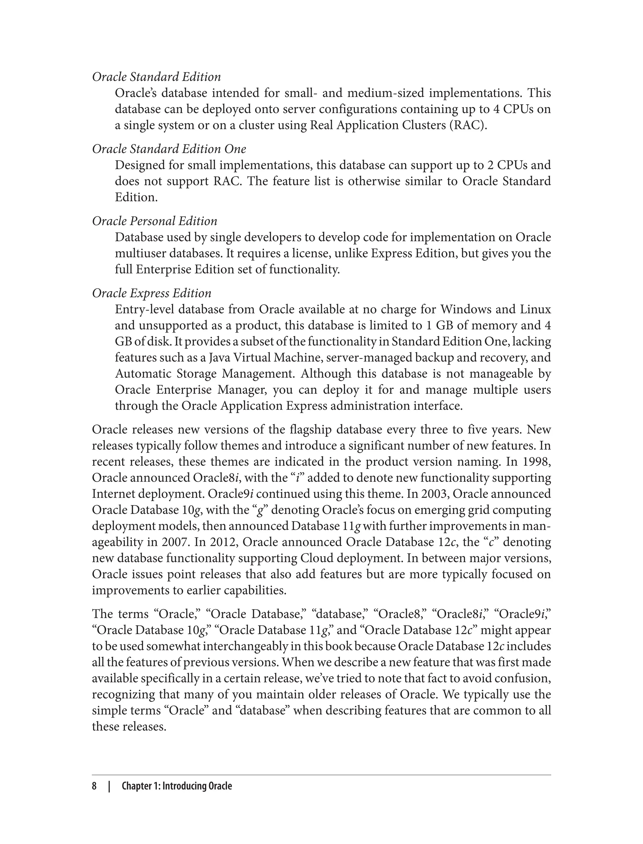 Oracle Standard Edition
Oracle’s database intended for small- and medium-sized implementations. This
database can be deployed onto server configurations containing up to 4 CPUs on
a single system or on a cluster using Real Application Clusters (RAC).
Oracle Standard Edition One
Designed for small implementations, this database can support up to 2 CPUs and
does not support RAC. The feature list is otherwise similar to Oracle Standard
Edition.
Oracle Personal Edition
Database used by single developers to develop code for implementation on Oracle
multiuser databases. It requires a license, unlike Express Edition, but gives you the
full Enterprise Edition set of functionality.
Oracle Express Edition
Entry-level database from Oracle available at no charge for Windows and Linux
and unsupported as a product, this database is limited to 1 GB of memory and 4
GBofdisk.ItprovidesasubsetofthefunctionalityinStandardEditionOne,lacking
features such as a Java Virtual Machine, server-managed backup and recovery, and
Automatic Storage Management. Although this database is not manageable by
Oracle Enterprise Manager, you can deploy it for and manage multiple users
through the Oracle Application Express administration interface.
Oracle releases new versions of the flagship database every three to five years. New
releases typically follow themes and introduce a significant number of new features. In
recent releases, these themes are indicated in the product version naming. In 1998,
Oracle announced Oracle8i, with the “i” added to denote new functionality supporting
Internet deployment. Oracle9i continued using this theme. In 2003, Oracle announced
Oracle Database 10g, with the “g” denoting Oracle’s focus on emerging grid computing
deployment models, then announced Database 11g with further improvements in man‐
ageability in 2007. In 2012, Oracle announced Oracle Database 12c, the “c” denoting
new database functionality supporting Cloud deployment. In between major versions,
Oracle issues point releases that also add features but are more typically focused on
improvements to earlier capabilities.
The terms “Oracle,” “Oracle Database,” “database,” “Oracle8,” “Oracle8i,” “Oracle9i,”
“Oracle Database 10g,” “Oracle Database 11g,” and “Oracle Database 12c” might appear
to be used somewhat interchangeably in this book because Oracle Database 12c includes
all the features of previous versions. When we describe a new feature that was first made
available specifically in a certain release, we’ve tried to note that fact to avoid confusion,
recognizing that many of you maintain older releases of Oracle. We typically use the
simple terms “Oracle” and “database” when describing features that are common to all
these releases.
8 | Chapter 1: Introducing Oracle
 