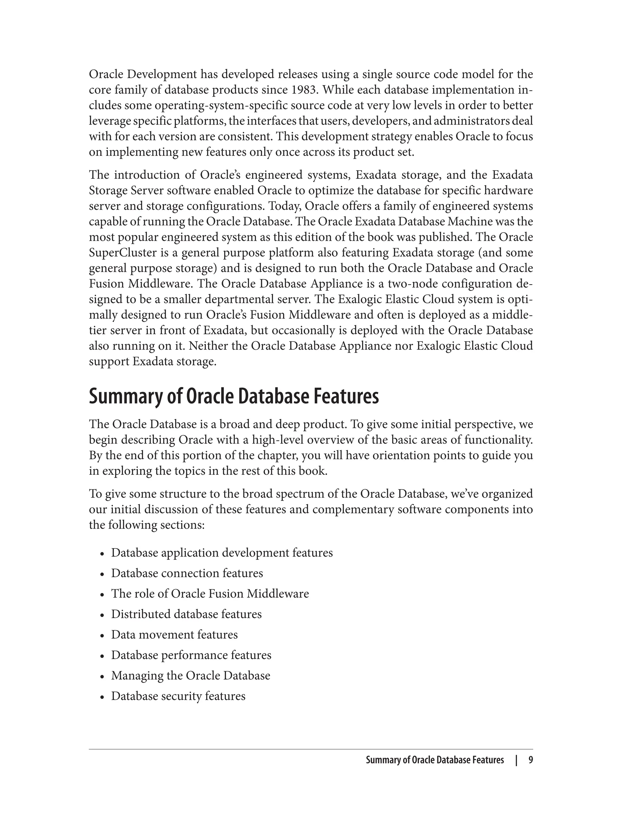 Oracle Development has developed releases using a single source code model for the
core family of database products since 1983. While each database implementation in‐
cludes some operating-system-specific source code at very low levels in order to better
leveragespecificplatforms,theinterfacesthatusers,developers,andadministratorsdeal
with for each version are consistent. This development strategy enables Oracle to focus
on implementing new features only once across its product set.
The introduction of Oracle’s engineered systems, Exadata storage, and the Exadata
Storage Server software enabled Oracle to optimize the database for specific hardware
server and storage configurations. Today, Oracle offers a family of engineered systems
capable of running the Oracle Database. The Oracle Exadata Database Machine was the
most popular engineered system as this edition of the book was published. The Oracle
SuperCluster is a general purpose platform also featuring Exadata storage (and some
general purpose storage) and is designed to run both the Oracle Database and Oracle
Fusion Middleware. The Oracle Database Appliance is a two-node configuration de‐
signed to be a smaller departmental server. The Exalogic Elastic Cloud system is opti‐
mally designed to run Oracle’s Fusion Middleware and often is deployed as a middle-
tier server in front of Exadata, but occasionally is deployed with the Oracle Database
also running on it. Neither the Oracle Database Appliance nor Exalogic Elastic Cloud
support Exadata storage.
Summary of Oracle Database Features
The Oracle Database is a broad and deep product. To give some initial perspective, we
begin describing Oracle with a high-level overview of the basic areas of functionality.
By the end of this portion of the chapter, you will have orientation points to guide you
in exploring the topics in the rest of this book.
To give some structure to the broad spectrum of the Oracle Database, we’ve organized
our initial discussion of these features and complementary software components into
the following sections:
• Database application development features
• Database connection features
• The role of Oracle Fusion Middleware
• Distributed database features
• Data movement features
• Database performance features
• Managing the Oracle Database
• Database security features
Summary of Oracle Database Features | 9
 