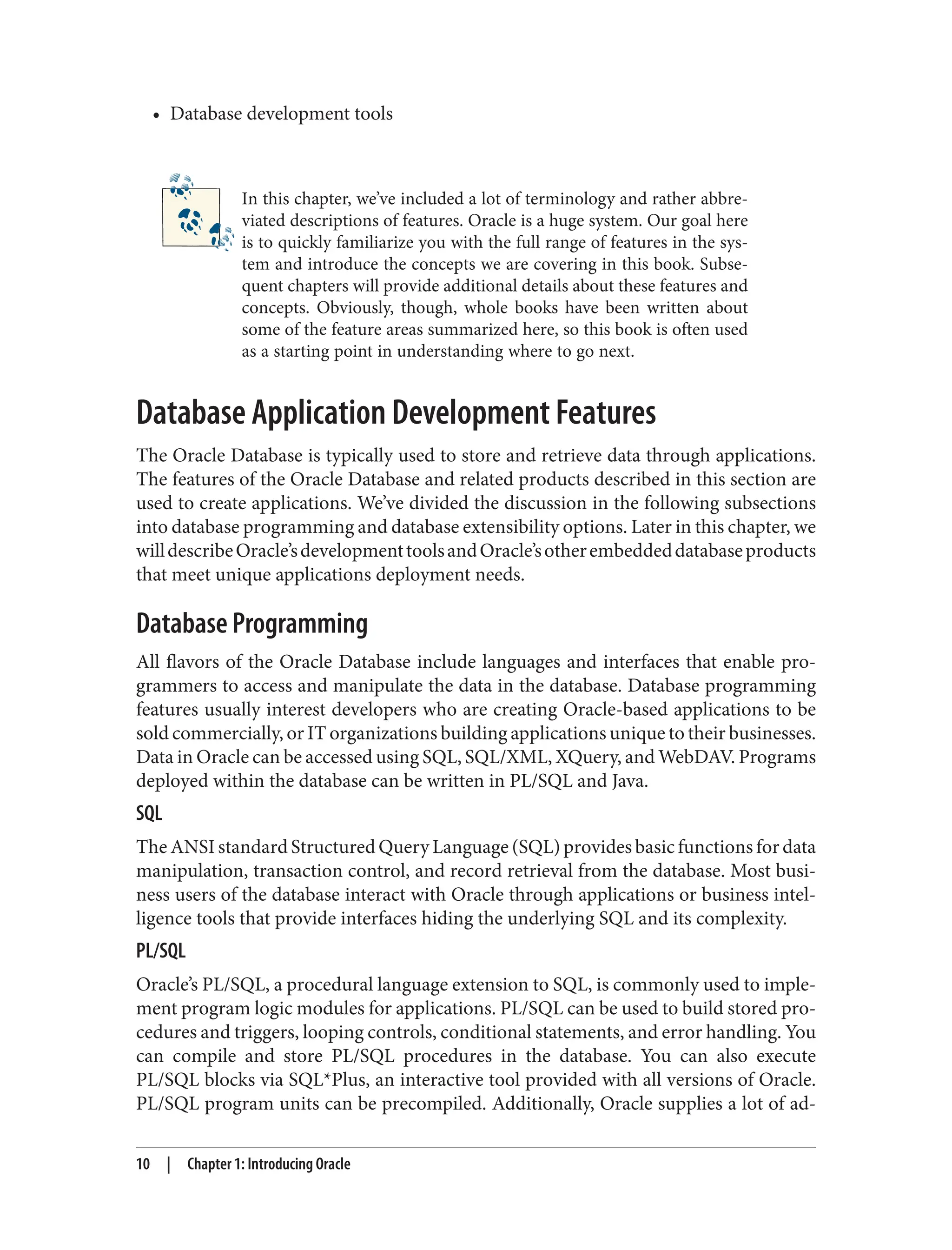 • Database development tools
In this chapter, we’ve included a lot of terminology and rather abbre‐
viated descriptions of features. Oracle is a huge system. Our goal here
is to quickly familiarize you with the full range of features in the sys‐
tem and introduce the concepts we are covering in this book. Subse‐
quent chapters will provide additional details about these features and
concepts. Obviously, though, whole books have been written about
some of the feature areas summarized here, so this book is often used
as a starting point in understanding where to go next.
Database Application Development Features
The Oracle Database is typically used to store and retrieve data through applications.
The features of the Oracle Database and related products described in this section are
used to create applications. We’ve divided the discussion in the following subsections
into database programming and database extensibility options. Later in this chapter, we
willdescribeOracle’sdevelopmenttoolsandOracle’sotherembeddeddatabaseproducts
that meet unique applications deployment needs.
Database Programming
All flavors of the Oracle Database include languages and interfaces that enable pro‐
grammers to access and manipulate the data in the database. Database programming
features usually interest developers who are creating Oracle-based applications to be
sold commercially, or IT organizations building applications unique to their businesses.
Data in Oracle can be accessed using SQL, SQL/XML, XQuery, and WebDAV. Programs
deployed within the database can be written in PL/SQL and Java.
SQL
The ANSI standard Structured Query Language (SQL) provides basic functions for data
manipulation, transaction control, and record retrieval from the database. Most busi‐
ness users of the database interact with Oracle through applications or business intel‐
ligence tools that provide interfaces hiding the underlying SQL and its complexity.
PL/SQL
Oracle’s PL/SQL, a procedural language extension to SQL, is commonly used to imple‐
ment program logic modules for applications. PL/SQL can be used to build stored pro‐
cedures and triggers, looping controls, conditional statements, and error handling. You
can compile and store PL/SQL procedures in the database. You can also execute
PL/SQL blocks via SQL*Plus, an interactive tool provided with all versions of Oracle.
PL/SQL program units can be precompiled. Additionally, Oracle supplies a lot of ad‐
10 | Chapter 1: Introducing Oracle
 
