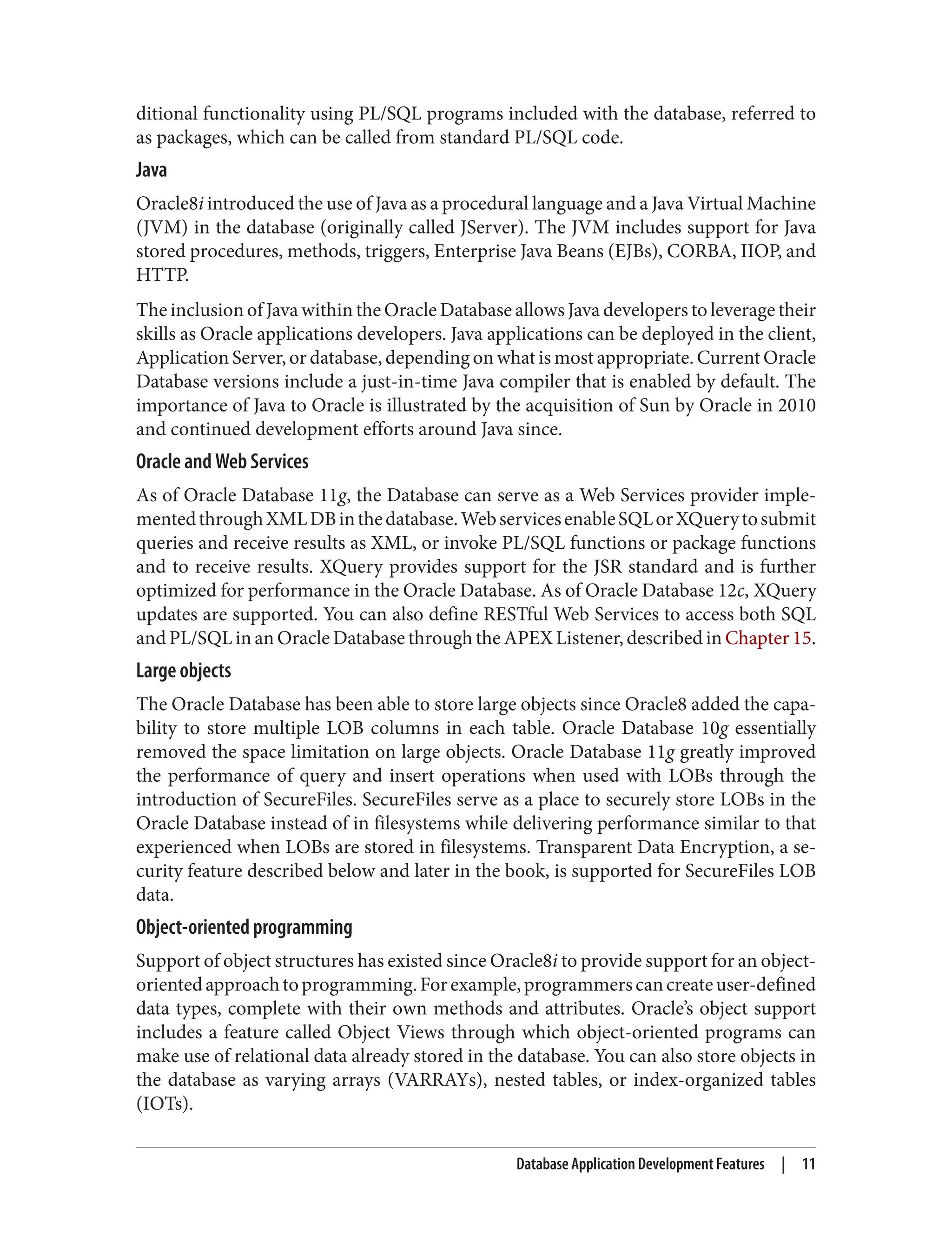 ditional functionality using PL/SQL programs included with the database, referred to
as packages, which can be called from standard PL/SQL code.
Java
Oracle8i introduced the use of Java as a procedural language and a Java Virtual Machine
(JVM) in the database (originally called JServer). The JVM includes support for Java
stored procedures, methods, triggers, Enterprise Java Beans (EJBs), CORBA, IIOP, and
HTTP.
The inclusion of Java within the Oracle Database allows Java developers to leverage their
skills as Oracle applications developers. Java applications can be deployed in the client,
Application Server, or database, depending on what is most appropriate. Current Oracle
Database versions include a just-in-time Java compiler that is enabled by default. The
importance of Java to Oracle is illustrated by the acquisition of Sun by Oracle in 2010
and continued development efforts around Java since.
Oracle and Web Services
As of Oracle Database 11g, the Database can serve as a Web Services provider imple‐
mentedthroughXMLDBinthedatabase.WebservicesenableSQLorXQuerytosubmit
queries and receive results as XML, or invoke PL/SQL functions or package functions
and to receive results. XQuery provides support for the JSR standard and is further
optimized for performance in the Oracle Database. As of Oracle Database 12c, XQuery
updates are supported. You can also define RESTful Web Services to access both SQL
and PL/SQL in an Oracle Database through the APEX Listener, described in Chapter 15.
Large objects
The Oracle Database has been able to store large objects since Oracle8 added the capa‐
bility to store multiple LOB columns in each table. Oracle Database 10g essentially
removed the space limitation on large objects. Oracle Database 11g greatly improved
the performance of query and insert operations when used with LOBs through the
introduction of SecureFiles. SecureFiles serve as a place to securely store LOBs in the
Oracle Database instead of in filesystems while delivering performance similar to that
experienced when LOBs are stored in filesystems. Transparent Data Encryption, a se‐
curity feature described below and later in the book, is supported for SecureFiles LOB
data.
Object-oriented programming
Support of object structures has existed since Oracle8i to provide support for an object-
orientedapproachtoprogramming.Forexample,programmerscancreateuser-defined
data types, complete with their own methods and attributes. Oracle’s object support
includes a feature called Object Views through which object-oriented programs can
make use of relational data already stored in the database. You can also store objects in
the database as varying arrays (VARRAYs), nested tables, or index-organized tables
(IOTs).
Database Application Development Features | 11
 