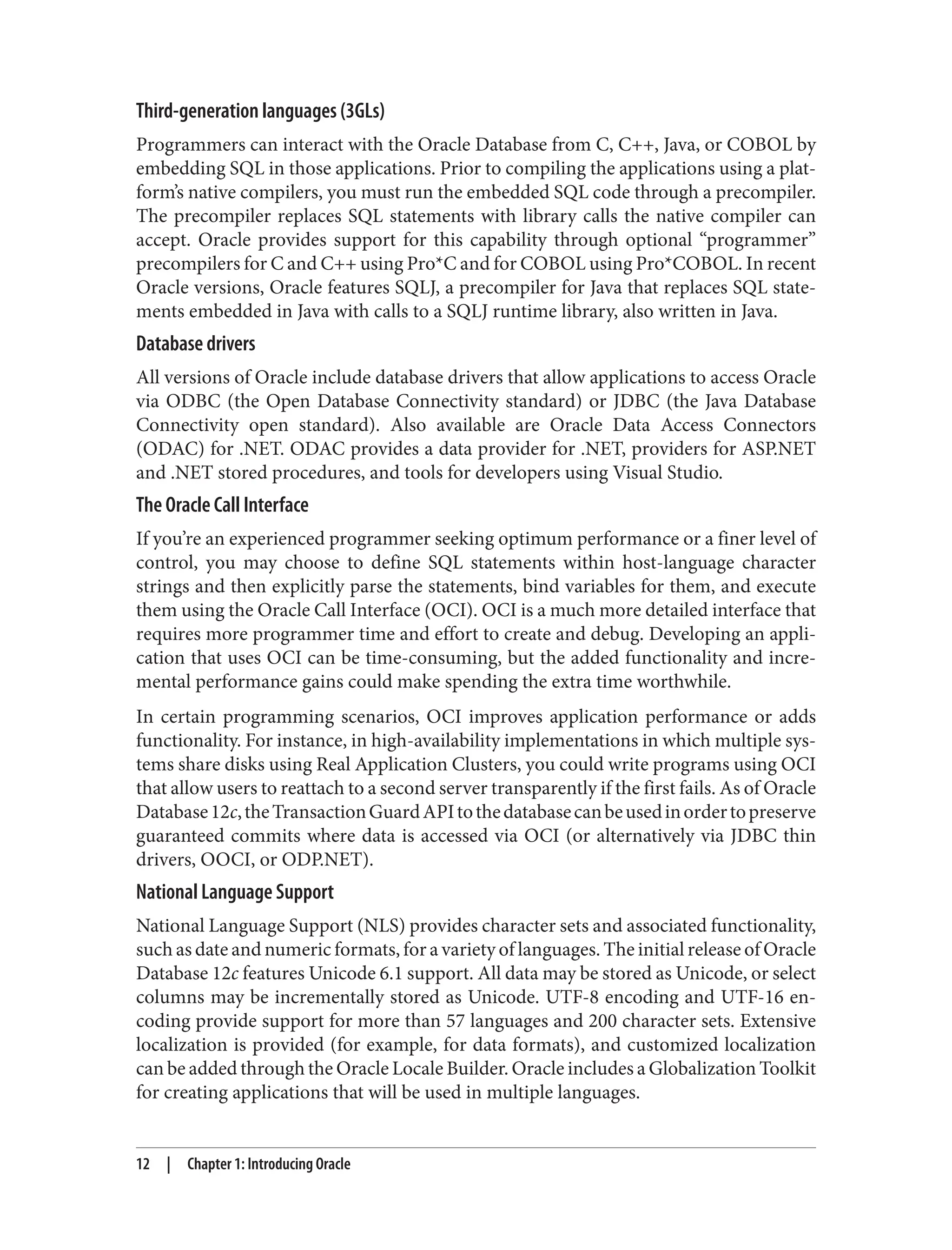 Third-generation languages (3GLs)
Programmers can interact with the Oracle Database from C, C++, Java, or COBOL by
embedding SQL in those applications. Prior to compiling the applications using a plat‐
form’s native compilers, you must run the embedded SQL code through a precompiler.
The precompiler replaces SQL statements with library calls the native compiler can
accept. Oracle provides support for this capability through optional “programmer”
precompilers for C and C++ using Pro*C and for COBOL using Pro*COBOL. In recent
Oracle versions, Oracle features SQLJ, a precompiler for Java that replaces SQL state‐
ments embedded in Java with calls to a SQLJ runtime library, also written in Java.
Database drivers
All versions of Oracle include database drivers that allow applications to access Oracle
via ODBC (the Open Database Connectivity standard) or JDBC (the Java Database
Connectivity open standard). Also available are Oracle Data Access Connectors
(ODAC) for .NET. ODAC provides a data provider for .NET, providers for ASP.NET
and .NET stored procedures, and tools for developers using Visual Studio.
The Oracle Call Interface
If you’re an experienced programmer seeking optimum performance or a finer level of
control, you may choose to define SQL statements within host-language character
strings and then explicitly parse the statements, bind variables for them, and execute
them using the Oracle Call Interface (OCI). OCI is a much more detailed interface that
requires more programmer time and effort to create and debug. Developing an appli‐
cation that uses OCI can be time-consuming, but the added functionality and incre‐
mental performance gains could make spending the extra time worthwhile.
In certain programming scenarios, OCI improves application performance or adds
functionality. For instance, in high-availability implementations in which multiple sys‐
tems share disks using Real Application Clusters, you could write programs using OCI
that allow users to reattach to a second server transparently if the first fails. As of Oracle
Database12c,theTransactionGuardAPItothedatabasecanbeusedinordertopreserve
guaranteed commits where data is accessed via OCI (or alternatively via JDBC thin
drivers, OOCI, or ODP.NET).
National Language Support
National Language Support (NLS) provides character sets and associated functionality,
such as date and numeric formats, for a variety of languages. The initial release of Oracle
Database 12c features Unicode 6.1 support. All data may be stored as Unicode, or select
columns may be incrementally stored as Unicode. UTF-8 encoding and UTF-16 en‐
coding provide support for more than 57 languages and 200 character sets. Extensive
localization is provided (for example, for data formats), and customized localization
can be added through the Oracle Locale Builder. Oracle includes a Globalization Toolkit
for creating applications that will be used in multiple languages.
12 | Chapter 1: Introducing Oracle
 