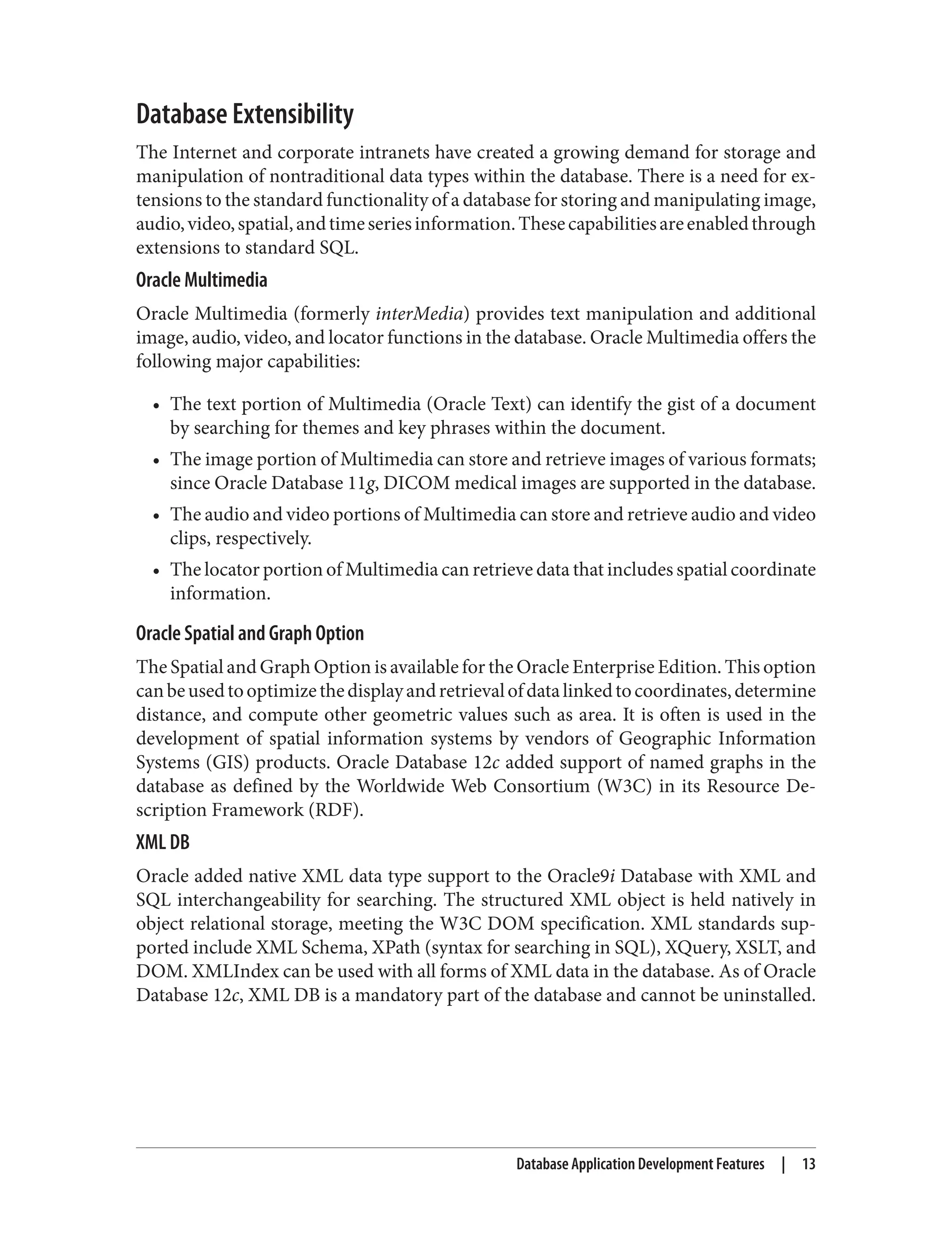 Database Extensibility
The Internet and corporate intranets have created a growing demand for storage and
manipulation of nontraditional data types within the database. There is a need for ex‐
tensions to the standard functionality of a database for storing and manipulating image,
audio,video,spatial,andtimeseriesinformation.Thesecapabilitiesareenabledthrough
extensions to standard SQL.
Oracle Multimedia
Oracle Multimedia (formerly interMedia) provides text manipulation and additional
image, audio, video, and locator functions in the database. Oracle Multimedia offers the
following major capabilities:
• The text portion of Multimedia (Oracle Text) can identify the gist of a document
by searching for themes and key phrases within the document.
• The image portion of Multimedia can store and retrieve images of various formats;
since Oracle Database 11g, DICOM medical images are supported in the database.
• The audio and video portions of Multimedia can store and retrieve audio and video
clips, respectively.
• The locator portion of Multimedia can retrieve data that includes spatial coordinate
information.
Oracle Spatial and Graph Option
The Spatial and Graph Option is available for the Oracle Enterprise Edition. This option
canbeusedtooptimizethedisplayandretrievalofdatalinkedtocoordinates,determine
distance, and compute other geometric values such as area. It is often is used in the
development of spatial information systems by vendors of Geographic Information
Systems (GIS) products. Oracle Database 12c added support of named graphs in the
database as defined by the Worldwide Web Consortium (W3C) in its Resource De‐
scription Framework (RDF).
XML DB
Oracle added native XML data type support to the Oracle9i Database with XML and
SQL interchangeability for searching. The structured XML object is held natively in
object relational storage, meeting the W3C DOM specification. XML standards sup‐
ported include XML Schema, XPath (syntax for searching in SQL), XQuery, XSLT, and
DOM. XMLIndex can be used with all forms of XML data in the database. As of Oracle
Database 12c, XML DB is a mandatory part of the database and cannot be uninstalled.
Database Application Development Features | 13
 