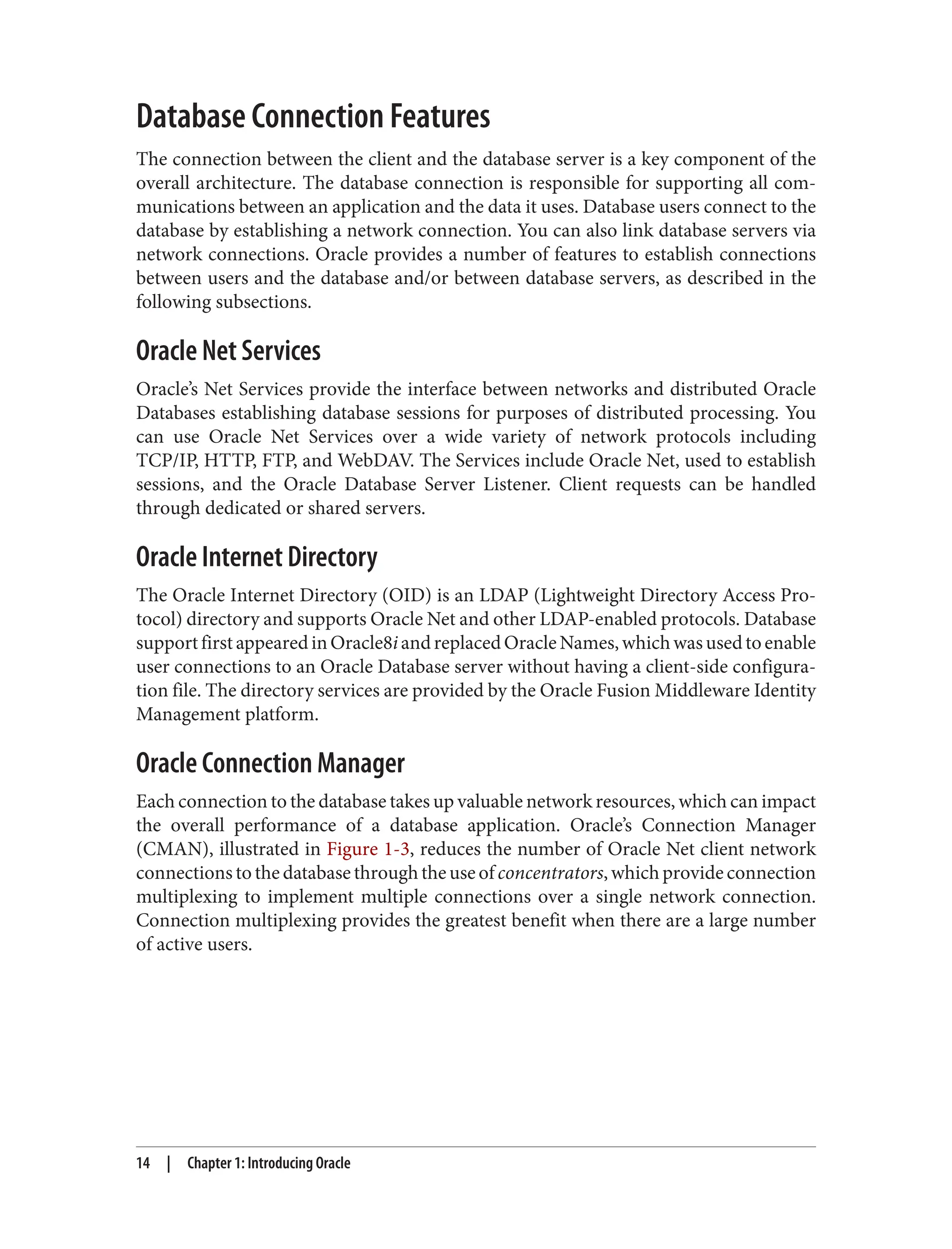 Database Connection Features
The connection between the client and the database server is a key component of the
overall architecture. The database connection is responsible for supporting all com‐
munications between an application and the data it uses. Database users connect to the
database by establishing a network connection. You can also link database servers via
network connections. Oracle provides a number of features to establish connections
between users and the database and/or between database servers, as described in the
following subsections.
Oracle Net Services
Oracle’s Net Services provide the interface between networks and distributed Oracle
Databases establishing database sessions for purposes of distributed processing. You
can use Oracle Net Services over a wide variety of network protocols including
TCP/IP, HTTP, FTP, and WebDAV. The Services include Oracle Net, used to establish
sessions, and the Oracle Database Server Listener. Client requests can be handled
through dedicated or shared servers.
Oracle Internet Directory
The Oracle Internet Directory (OID) is an LDAP (Lightweight Directory Access Pro‐
tocol) directory and supports Oracle Net and other LDAP-enabled protocols. Database
supportfirstappearedinOracle8iandreplacedOracleNames,whichwasusedtoenable
user connections to an Oracle Database server without having a client-side configura‐
tion file. The directory services are provided by the Oracle Fusion Middleware Identity
Management platform.
Oracle Connection Manager
Each connection to the database takes up valuable network resources, which can impact
the overall performance of a database application. Oracle’s Connection Manager
(CMAN), illustrated in Figure 1-3, reduces the number of Oracle Net client network
connections to the database through the use of concentrators, which provide connection
multiplexing to implement multiple connections over a single network connection.
Connection multiplexing provides the greatest benefit when there are a large number
of active users.
14 | Chapter 1: Introducing Oracle
 