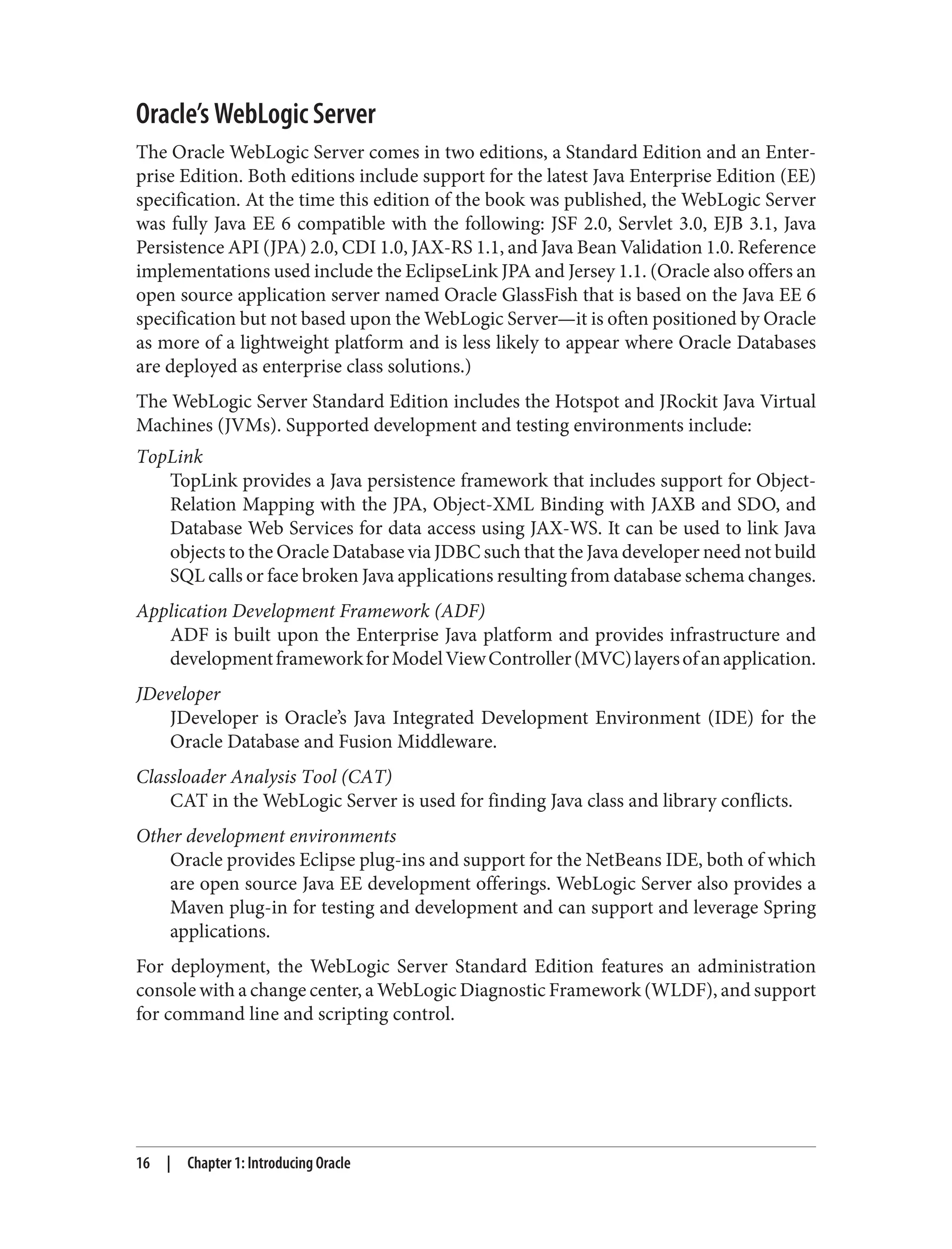 Oracle’s WebLogic Server
The Oracle WebLogic Server comes in two editions, a Standard Edition and an Enter‐
prise Edition. Both editions include support for the latest Java Enterprise Edition (EE)
specification. At the time this edition of the book was published, the WebLogic Server
was fully Java EE 6 compatible with the following: JSF 2.0, Servlet 3.0, EJB 3.1, Java
Persistence API (JPA) 2.0, CDI 1.0, JAX-RS 1.1, and Java Bean Validation 1.0. Reference
implementations used include the EclipseLink JPA and Jersey 1.1. (Oracle also offers an
open source application server named Oracle GlassFish that is based on the Java EE 6
specification but not based upon the WebLogic Server—it is often positioned by Oracle
as more of a lightweight platform and is less likely to appear where Oracle Databases
are deployed as enterprise class solutions.)
The WebLogic Server Standard Edition includes the Hotspot and JRockit Java Virtual
Machines (JVMs). Supported development and testing environments include:
TopLink
TopLink provides a Java persistence framework that includes support for Object-
Relation Mapping with the JPA, Object-XML Binding with JAXB and SDO, and
Database Web Services for data access using JAX-WS. It can be used to link Java
objects to the Oracle Database via JDBC such that the Java developer need not build
SQL calls or face broken Java applications resulting from database schema changes.
Application Development Framework (ADF)
ADF is built upon the Enterprise Java platform and provides infrastructure and
developmentframeworkforModelViewController(MVC)layersofanapplication.
JDeveloper
JDeveloper is Oracle’s Java Integrated Development Environment (IDE) for the
Oracle Database and Fusion Middleware.
Classloader Analysis Tool (CAT)
CAT in the WebLogic Server is used for finding Java class and library conflicts.
Other development environments
Oracle provides Eclipse plug-ins and support for the NetBeans IDE, both of which
are open source Java EE development offerings. WebLogic Server also provides a
Maven plug-in for testing and development and can support and leverage Spring
applications.
For deployment, the WebLogic Server Standard Edition features an administration
console with a change center, a WebLogic Diagnostic Framework (WLDF), and support
for command line and scripting control.
16 | Chapter 1: Introducing Oracle
 