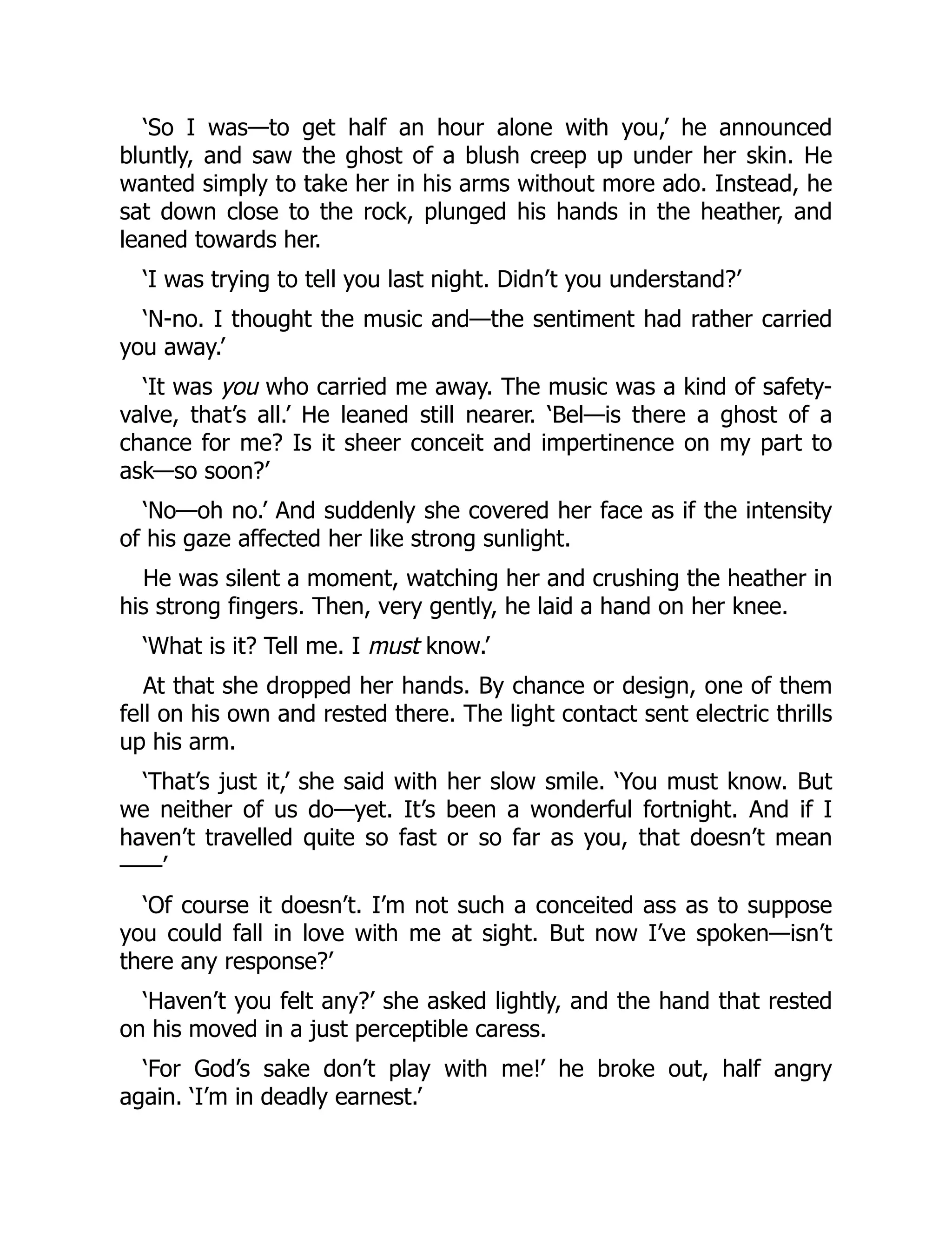 ‘So I was—to get half an hour alone with you,’ he announced
bluntly, and saw the ghost of a blush creep up under her skin. He
wanted simply to take her in his arms without more ado. Instead, he
sat down close to the rock, plunged his hands in the heather, and
leaned towards her.
‘I was trying to tell you last night. Didn’t you understand?’
‘N-no. I thought the music and—the sentiment had rather carried
you away.’
‘It was you who carried me away. The music was a kind of safety-
valve, that’s all.’ He leaned still nearer. ‘Bel—is there a ghost of a
chance for me? Is it sheer conceit and impertinence on my part to
ask—so soon?’
‘No—oh no.’ And suddenly she covered her face as if the intensity
of his gaze affected her like strong sunlight.
He was silent a moment, watching her and crushing the heather in
his strong fingers. Then, very gently, he laid a hand on her knee.
‘What is it? Tell me. I must know.’
At that she dropped her hands. By chance or design, one of them
fell on his own and rested there. The light contact sent electric thrills
up his arm.
‘That’s just it,’ she said with her slow smile. ‘You must know. But
we neither of us do—yet. It’s been a wonderful fortnight. And if I
haven’t travelled quite so fast or so far as you, that doesn’t mean
⸺’
‘Of course it doesn’t. I’m not such a conceited ass as to suppose
you could fall in love with me at sight. But now I’ve spoken—isn’t
there any response?’
‘Haven’t you felt any?’ she asked lightly, and the hand that rested
on his moved in a just perceptible caress.
‘For God’s sake don’t play with me!’ he broke out, half angry
again. ‘I’m in deadly earnest.’
 
